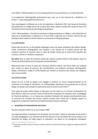 108
Il est édité à 7 500 exemplaires et sera envoyé gratuitement aux professeurs sur simple demande.
Il est également téléchargeable gratuitement pour tous sur le site Internet de « Graphisme en
France » : www.cnap.graphismeenfrance.fr/
Pour accompagner la diffusion de ce kit, de septembre à décembre 2015, des temps de formation
des professeurs en collège seront mis en place dans divers ateliers Canopé dans toute la France. Ces
formations seront menées par des designers graphiques.
Le kit « Série graphique - Connaître et pratiquer le design graphique au collège » a été réalisé dans le
cadre de la manifestation « Graphisme en France 2014 » organisée par le Centre national des arts
plastiques dont l’objectif a été de valoriser et promouvoir le design graphique.
9. La villa Noailles
Depuis plus de dix ans, la villa Noailles développe autour de quatre disciplines des ateliers (design,
mode, architecture, photographie) une initiation à ces champs de la création animés par des
créateurs reconnus et soutenus dans le cadre de projets menés par le centre d’art (lauréats des
concours, artistes en résidence, exposants).
De même dans le cadre des Contrats urbains de cohésion sociale (CUCS) la villa Noailles reçoit les
enfants du CCAS d’Hyères et de l’association Amitié Massillon.
Récemment dans la mise en place des nouveaux rythmes scolaire, Jean-Pierre Blanc est impliqué
pour mettre en place de parcours des sensibilisations aux pratiques artistiques (Photographie,
design, architecture, mode) à la Villa Noailles qui mettent en présence des artistes, des designers
avec ce jeune public.
10 La Cité du design
Depuis six ans la Cité du design s’est engagée à conduire un travail d’expérimentation et de
recherche sur le design et l’éducation ; les méthodologies spécifiques sont produites par la Cité du
design, les projets sont conduits en partenariat avec les acteurs du territoire109
.
Trois types de projet mêlant design et éducation ont été initiés sur le territoire métropolitain de
Saint-Étienne, allant d’un premier niveau d’intervention impliquant les designers dans la pédagogie
de l’école (je participe…), à un niveau plus complexe impliquant des équipes pluridisciplinaire dans
un processus de mutation des formes scolaires (innover dans l’école par le design), jusqu’à un
programme complet de recherche et d’expérimentation (l’école numérique).
• Je participe à la rénovation de mon école !
8 écoles, 8 projets réalisés ou en cours depuis 2009.
Les expérimentations Je participe à la rénovation de mon école ! allient la rénovation d’une école à
un projet pédagogique. Leur intention est de faire découvrir et de sensibiliser des jeunes élèves à une
démarche de design, de l’idée jusqu’à la réalisation. Les élèves et les enseignants échangent,
109
Contribution de Olivier Peyricot, directeur du pôle recherche et Caroline d’Auria-Goux, chargée de l’expérimentation de
recherche.
 