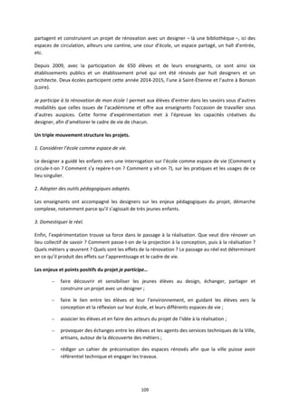 109
partagent et construisent un projet de rénovation avec un designer – là une bibliothèque –, ici des
espaces de circulation, ailleurs une cantine, une cour d’école, un espace partagé, un hall d’entrée,
etc.
Depuis 2009, avec la participation de 650 élèves et de leurs enseignants, ce sont ainsi six
établissements publics et un établissement privé qui ont été rénovés par huit designers et un
architecte. Deux écoles participent cette année 2014-2015, l’une à Saint-Étienne et l’autre à Bonson
(Loire).
Je participe à la rénovation de mon école ! permet aux élèves d’entrer dans les savoirs sous d’autres
modalités que celles issues de l’académisme et offre aux enseignants l’occasion de travailler sous
d’autres auspices. Cette forme d’expérimentation met à l’épreuve les capacités créatives du
designer, afin d’améliorer le cadre de vie de chacun.
Un triple mouvement structure les projets.
1. Considérer l’école comme espace de vie.
Le designer a guidé les enfants vers une interrogation sur l’école comme espace de vie (Comment y
circule-t-on ? Comment s’y repère-t-on ? Comment y vit-on ?), sur les pratiques et les usages de ce
lieu singulier.
2. Adopter des outils pédagogiques adaptés.
Les enseignants ont accompagné les designers sur les enjeux pédagogiques du projet, démarche
complexe, notamment parce qu’il s’agissait de très jeunes enfants.
3. Domestiquer le réel.
Enfin, l’expérimentation trouve sa force dans le passage à la réalisation. Que veut dire rénover un
lieu collectif de savoir ? Comment passe-t-on de la projection à la conception, puis à la réalisation ?
Quels métiers y œuvrent ? Quels sont les effets de la rénovation ? Le passage au réel est déterminant
en ce qu’il produit des effets sur l’apprentissage et le cadre de vie.
Les enjeux et points positifs du projet je participe…
– faire découvrir et sensibiliser les jeunes élèves au design, échanger, partager et
construire un projet avec un designer ;
– faire le lien entre les élèves et leur l’environnement, en guidant les élèves vers la
conception et la réflexion sur leur école, et leurs différents espaces de vie ;
– associer les élèves et en faire des acteurs du projet de l’idée à la réalisation ;
– provoquer des échanges entre les élèves et les agents des services techniques de la Ville,
artisans, autour de la découverte des métiers ;
– rédiger un cahier de préconisation des espaces rénovés afin que la ville puisse avoir
référentiel technique et engager les travaux.
 