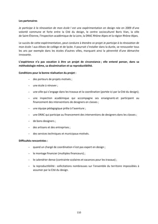 110
Les partenaires
Je participe à la rénovation de mon école ! est une expérimentation en design née en 2009 d’une
volonté commune et forte entre la Cité du design, le centre socioculturel Boris Vian, la ville
de Saint-Étienne, l’Inspection académique de la Loire, la DRAC Rhône-Alpes et la région Rhône-Alpes.
Le succès de cette expérimentation, peut conduire à étendre ce projet Je participe à la rénovation de
mon école ! aux élèves de collège et de lycée. Il pourrait s’installer dans la durée, se renouveler tous
les ans par exemple dans les écoles d’autres villes, marquant ainsi la pérennité d’une démarche
innovante.
L’expérience n’a pas vocation à être un projet de circonstance ; elle entend penser, dans sa
méthodologie même, sa dissémination et sa reproductibilité.
Conditions pour la bonne réalisation du projet :
– des porteurs de projets motivés ;
– une école à rénover ;
– une ville qui s’engage dans les travaux et la coordination (portée ici par la Cité du design);
– une inspection académique qui accompagne ses enseignants et participent au
financement des interventions de designers en classes ;
– une équipe pédagogique prête à l’aventure ;
– une DRAC qui participe au financement des interventions de designers dans les classes ;
– de bons designers ;
– des artisans et des entreprises ;
– des services techniques et municipaux motivés.
Difficultés rencontrées :
– quand un chargé de coordination n’est pas expert en design ;
– le montage financier (multiples financeurs) ;
– le calendrier dense (contrainte scolaires et vacances pour les travaux) ;
– la reproductibilité : sollicitations nombreuses sur l’ensemble du territoire impossibles à
assumer par la Cité du design.
 