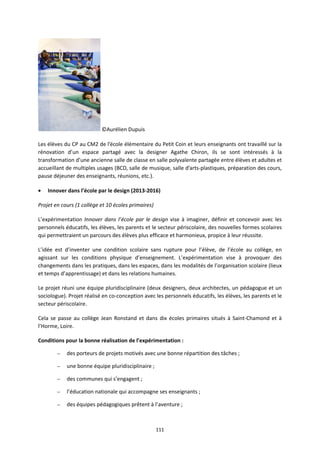 111
©Aurélien Dupuis
Les élèves du CP au CM2 de l’école élémentaire du Petit Coin et leurs enseignants ont travaillé sur la
rénovation d’un espace partagé avec la designer Agathe Chiron, ils se sont intéressés à la
transformation d’une ancienne salle de classe en salle polyvalente partagée entre élèves et adultes et
accueillant de multiples usages (BCD, salle de musique, salle d’arts-plastiques, préparation des cours,
pause déjeuner des enseignants, réunions, etc.).
• Innover dans l’école par le design (2013-2016)
Projet en cours (1 collège et 10 écoles primaires)
L’expérimentation Innover dans l’école par le design vise à imaginer, définir et concevoir avec les
personnels éducatifs, les élèves, les parents et le secteur périscolaire, des nouvelles formes scolaires
qui permettraient un parcours des élèves plus efficace et harmonieux, propice à leur réussite.
L’idée est d’inventer une condition scolaire sans rupture pour l’élève, de l’école au collège, en
agissant sur les conditions physique d’enseignement. L’expérimentation vise à provoquer des
changements dans les pratiques, dans les espaces, dans les modalités de l’organisation scolaire (lieux
et temps d’apprentissage) et dans les relations humaines.
Le projet réuni une équipe pluridisciplinaire (deux designers, deux architectes, un pédagogue et un
sociologue). Projet réalisé en co-conception avec les personnels éducatifs, les élèves, les parents et le
secteur périscolaire.
Cela se passe au collège Jean Ronstand et dans dix écoles primaires situés à Saint-Chamond et à
l’Horme, Loire.
Conditions pour la bonne réalisation de l’expérimentation :
– des porteurs de projets motivés avec une bonne répartition des tâches ;
– une bonne équipe pluridisciplinaire ;
– des communes qui s’engagent ;
– l’éducation nationale qui accompagne ses enseignants ;
– des équipes pédagogiques prêtent à l’aventure ;
 