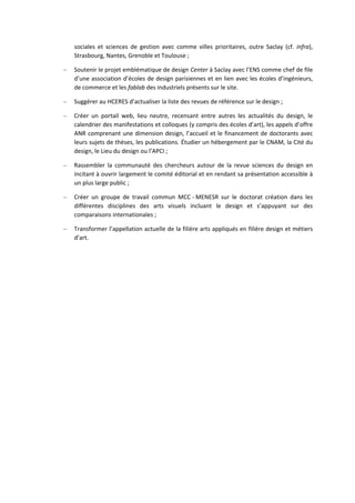 sociales et sciences de gestion avec comme villes prioritaires, outre Saclay (cf. infra),
Strasbourg, Nantes, Grenoble et Toulouse ;
– Soutenir le projet emblématique de design Center à Saclay avec l’ENS comme chef de file
d’une association d’écoles de design parisiennes et en lien avec les écoles d’ingénieurs,
de commerce et les fablab des industriels présents sur le site.
– Suggérer au HCERES d’actualiser la liste des revues de référence sur le design ;
– Créer un portail web, lieu neutre, recensant entre autres les actualités du design, le
calendrier des manifestations et colloques (y compris des écoles d’art), les appels d’offre
ANR comprenant une dimension design, l’accueil et le financement de doctorants avec
leurs sujets de thèses, les publications. Étudier un hébergement par le CNAM, la Cité du
design, le Lieu du design ou l’APCI ;
– Rassembler la communauté des chercheurs autour de la revue sciences du design en
incitant à ouvrir largement le comité éditorial et en rendant sa présentation accessible à
un plus large public ;
– Créer un groupe de travail commun MCC MENESR sur le doctorat création dans les
différentes disciplines des arts visuels incluant le design et s’appuyant sur des
comparaisons internationales ;
– Transformer l’appellation actuelle de la filière arts appliqués en filière design et métiers
d’art.
 