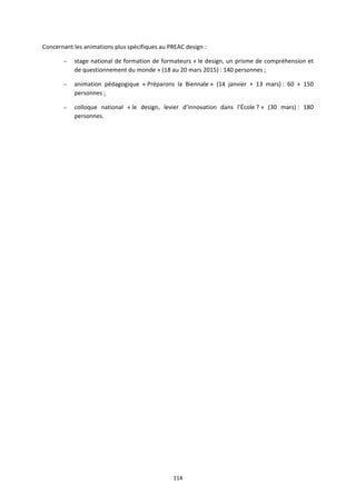 114
Concernant les animations plus spécifiques au PREAC design :
– stage national de formation de formateurs « le design, un prisme de compréhension et
de questionnement du monde » (18 au 20 mars 2015) : 140 personnes ;
– animation pédagogique « Préparons la Biennale » (14 janvier + 13 mars) : 60 + 150
personnes ;
– colloque national « le design, levier d’innovation dans l’École ? » (30 mars) : 180
personnes.
 