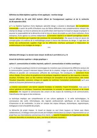 129
Définition du DSAA diplôme supérieur d’arts appliqués - mention design
Journal officiel du 29 août 2012 bulletin officiel de l’enseignement supérieur et de la recherche
du 20 septembre 2012.
p.7 « Le Diplôme Supérieur d’arts Appliqués spécialité design a vocation à développer des compétences
transversales à partir de profils d’étudiants issus de filières différentes mais complémentaires relevant des
champs du design. La mise en présence de ces profils divers doit favoriser le travail en équipe et préparer à
assumer la responsabilité de la démarche et de la mise en œuvre de projets au sein d'une institution, d'une
entreprise, d'une agence ou comme indépendant. La formation répond à un objectif synergétique visant à
fédérer des intentions par la gestion des processus de conceptualisation. Elle assure la mise en œuvre de
concepts grâce à la maîtrise de la méthodologie propre à chacun des domaines du design. Il s'agit donc de
former des professionnels capables d’agir sur les différentes interfaces participant à l'élaboration de
problématiques et de stratégies de design. »
***
Définition BTS design / Le dernier texte rénové- Arreté du 5 avril 2012 ( cf. p. 7)
brevet de technicien supérieur « design graphique »
option A : communication et médias imprimés, option B : communication et médias numériques
p :7 « Le designer graphique oriente et accompagne les mutations que connaissent les différents secteurs de
la communication, puisqu’il intervient depuis l’amont de la création, intègre le cahier des charges dans sa
réflexion et possède une connaissance suffisante des techniques. Par conséquent, le croisement d’une
culture élargie, d’une culture du graphisme et de pratiques singulières reposant sur des capacités à dessiner,
visualiser, formaliser, donc sur des maîtrises techniques de conception et de représentation, doit rendre
l’étudiant disponible, conscient, critique et capable de confirmer l’orientation professionnelle qu’il aura
choisie et d’assumer pleinement ses partis pris.
La création sous-entend : une bonne capacité d’analyse, la créativité, l’esprit d’innovation, mais aussi la
culture générale et artistique, l’ouverture internationale, la curiosité, la capacité d’écoute et de travail
collaboratif. Elle requiert la connaissance des univers et des enjeux de marketing et de communication,
l’identification des signes et des tendances.
La technique implique une compréhension et une culture appliquée à : la veille technologique ; la
connaissance des outils informatiques, des logiciels professionnels spécifiques et des techniques
d’impression et de multimédia ; la prise en compte des enjeux éthiques, économiques, ergonomiques,
écologiques et de la faisabilité des projets.
La démarche de projet impose : le travail en équipe ou seul (mais toujours en liaison avec divers
collaborateurs) ; le dialogue entre pairs et avec de multiples interlocuteurs (y compris l’argumentation sur un
projet face aux intermédiaires commerciaux d’un client) ; la capacité d’adaptation et d’organisation dans des
contextes diversifiés et simultanés et, donc, une forte et efficiente réactivité. »
***
 