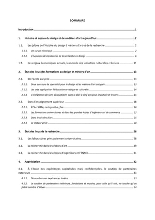 SOMMAIRE
Introduction....................................................................................................................................1
1. Histoire et enjeux du design et des métiers d’art aujourd’hui..................................................2
1.1. Les jalons de l’histoire du design / métiers d’art et de la recherche ......................................... 2
1.1.1. Un survol historique ............................................................................................................................. 2
1.1.2. L’évolution des tendances de la recherche en design .......................................................................... 6
1.2. Les enjeux économiques actuels, la montée des industries culturelles créatives................... 11
2. État des lieux des formations au design et métiers d’art........................................................13
2.1. De l’école au lycée.................................................................................................................... 13
2.1.1. Deux parcours de spécialité pour le design et les métiers d’art au lycée........................................... 13
2.1.2. Les arts appliqués et l’éducation artistique et culturelle.................................................................... 14
2.1.3. L’intégration des arts du quotidien dans le plan à cinq ans pour la culture et les arts...................... 15
2.2. Dans l’enseignement supérieur ............................................................................................... 18
2.2.1. BTS et DMA, cartographie, flux.......................................................................................................... 18
2.2.2. Les formations universitaires et dans les grandes écoles d’ingénieurs et de commerce ................... 22
2.2.3. Dans les écoles d’art........................................................................................................................... 25
2.2.4. Le secteur privé .................................................................................................................................. 28
3. État des lieux de la recherche................................................................................................28
3.1. Les laboratoires principalement universitaires........................................................................ 28
3.2. La recherche dans les écoles d’art ........................................................................................... 29
3.3. La recherche dans les écoles d’ingénieurs et l’ENSCI............................................................... 31
4. Appréciation .........................................................................................................................32
4.1. À l’école des expériences capitalisées mais confidentielles, le soutien de partenaires
extérieurs .............................................................................................................................................. 33
4.1.1. De nombreuses expériences isolées ................................................................................................... 33
4.1.2. Le soutien de partenaires extérieurs, fondations et musées, pour utile qu’il soit, ne touche qu’un
faible nombre d’élèves ..................................................................................................................................... 34
 