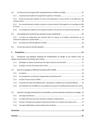 4.2. La France est le seul pays à être majoritairement en dehors du LMD..................................... 37
4.2.1. Un panorama de l’offre de l’enseignement supérieur à l’étranger.................................................... 37
4.2.2. De fait les poursuites d’études en France sont majoritaires à l’issue du BTS, et du DMA dans une
moindre mesure ............................................................................................................................................... 38
4.2.3. Ces constats devraient conduire à écarter un certain nombre d’interrogations sur le passage au LMD
en France.......................................................................................................................................................... 39
4.2.4. Les conséquences négatives de la situation actuelle sur les parcours et l‘insertion des étudiants.... 42
4.3. Une politique de recherche peu présente et peu coordonnée ............................................... 44
4.3.1. La France est relativement peu présente dans les réseaux et les débats internationaux sur la
recherche et apparait au surplus divisée.......................................................................................................... 44
4.3.2. Peu d’axes de recherche affirmés et lisibles....................................................................................... 48
4.4. Un lien ténu avec le monde industriel ..................................................................................... 49
5. Propositions..........................................................................................................................51
5.1. Promouvoir une politique nationale de sensibilisation au design et aux métiers d’art. Le
design comme levier d’innovation pour l’école.................................................................................... 51
5.1.1. Développer un réseau territorial avec des experts relais au sein des DAAC....................................... 51
5.1.2. Le design, un levier d’innovation pour l’école .................................................................................... 52
5.2. Assurer le passage au LMD des formations BTS et DMA ......................................................... 54
5.2.1. Les options ......................................................................................................................................... 54
5.2.2. Les conséquences en termes de réorganisation et de financement................................................... 62
5.2.3. Les liens à trouver avec les EPSCP...................................................................................................... 64
5.2.4. La question du statut des établissements : davantage un révélateur qu’un obstacle définitif.......... 70
5.2.5. Une évaluation par le HCERES ou une procédure de visa pour les établissements privés hors contrat.
........................................................................................................................................................... 71
5.3. Favoriser l’ancrage institutionnel et rassembler la communauté des chercheurs en design.. 73
5.3.1. L’ancrage institutionnel ..................................................................................................................... 73
5.3.2. Le renforcement des liens entre chercheurs, designers, professionnels............................................. 76
5.3.3. Favoriser l’émergence de quelques champs de formation sur le design et les métiers d’art............. 77
5.3.4. Un projet emblématique, le futur design center de Saclay ................................................................ 78
Conclusion ....................................................................................................................................79
Annexes ........................................................................................................................................81
 