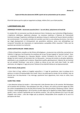 145
Annexe 12
Sujets de thèse des doctorants SACRE à partir de leur présentation par les auteurs
N’ont été retenus que les sujets se rapportant au design, métiers d’art, ou en étant proches.
1. DOCTORANTS 2012- 2013
DOMINIQUE PEYSSON – doctorante associée (Paris I - Les arts déco) ; physicienne et Ensad lab
En octobre 201, j’ai commencé une thèse de doctorat à Paris 1-Sorbonne, sous la direction d’Olga Kisseleva :
« Expérience esthétique, expérience physique : les nouveaux matériaux à l’épreuve de l’interactivité
Comment envisager l’expérience esthétique du spectateur lorsque le matériau de l’œuvre devient sensible à
son environnement ? Le caractère sensible est à prendre aussi bien au sens physique du terme, c’est à dire
qui réagit physiquement et chimiquement aux paramètres extérieurs, qu’au sens philosophique qui
comprend l’ensemble des impressions et représentations susceptibles d’être ressenties ? Telles sont les
questions qui orientent ma recherche.
LAURA HUERTAS MILLAN –ENSBA vidéaste
« Éclats et disparitions, enquête sur des fictions ethnologiques », je poursuis mes recherches, qui portent sur
l’altérité, Il s’agit pour moi d’examiner les conditions de ce que l’on peut appeler le “premier contact”. Peut-
on comprendre l’émergence du « Nouveau Monde » comme l’entreprise d’un récit ? Le mot « éclats »
désigne les brefs instants de fascination liés à la Découverte : morceaux de lumière ou de grâce éphémère,
préambules à une conquête par la violence. Disparitions qualifie, génériquement, l’absence de ces hommes
qui ont précèdé l’Amérique : ceux qu’on a réduits au silence ou qui sont morts dans l’oubli ; les natifs
américains, les indigènes il s’agira de cerner l’éclosion d’une identité métisse et son épanouissement.
XIE LEI chinois, Ensba peintre
« Entre chien et loup, sublime et tragédie aujourd'hui ». Il s’agit de questionner, dans la pratique de la
peinture, la notion d'irreprésentable mon travail. Celui-ci se préoccupe du monde, de nos sociétés, mais ne
cherche pas à les documenter. Il les interroge, questionne leurs apparences, leurs mises en scène, leurs
simulacres
CLAIRE TENU- ENSBA
« Une obsession lyrique du monde » – titre emprunté à Jules Romains dans La Vie unanime. Ma thématique
est la question des territoires : lieux physiques (une ville, un fleuve, une usine) ou terrains vagues de l’âme
(un corpus iconographique lié au lieu des âmes errantes). Pour être plus précise, Cherbourg, la Seine, Tulle et
le réseau « techno-géographique » de la Corrèze, et cette région qu’on appelle les Limbes (région imaginaire,
paraît-il, mais si souvent représentée par les peintres anciens) : tels sont les éléments de ce qu’il me plait
d’appeler mon corpus – celui des images que je produirai, indissociables d’une enquête sur la vue et la
perception des lieux.
 