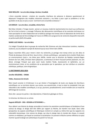 146
MAX MOLLON – Les arts déco design, Genève, Ensadlab
« Vivre ensemble demain : création de nouvelles interfaces de présence à distance questionnant et
dépassant l’imaginaire des modèles industriels existants », ma thèse a pour sujet ce problème à la fois
quotidien et de plus en plus crucial : Comment vivre ensemble à distance ?
LIA GIRAUD – Les arts déco ; ensadlab, chimie Paris
Ma thèse intitulée « l’image vivante : penser un nouveau mode de représentation du vivant aux confluences
de l’art et de la science », envisage l’influence des découvertes scientifiques et les avancées techniques sur
notre perception et notre élaboration de la réalité je partage mon temps entre le laboratoire de chimie de la
matière condensée de Paris (Collège de France et UPMC) et le programme de recherche dispositifs interactifs
et performatifs (DiiP) d’Ensadlab
MARIE-LUCE NADAL – Les arts déco
J’ai intégré l'EnsadLab dans le groupe de recherche SAIL (Sciences arts des interactions lumières, matières,
couleurs), où j’ai préparé le projet de doctorat que je veux mener dans SACRe.
Depuis novembre 2012, pour mener à bien ma recherche, je partage mon temps entre Les arts déco et
l’École de physique chimie de Paris. Sous le titre « climats synthétiques : perception de la matière fluide dans
un environnement choisi », ma thèse pour SACRe, menée sous la direction de Nadeije Laneyrie-Dagen
(histoire de l’art, ENS), Christian Stenz (physicien, co-directeur) et Henri Foucault (artiste plasticien, les arts
déco), envisage l’impact que peut avoir toute matière fluide, évanescente et éphémère, sur un
environnement choisi, et les conditions de sa perception par le spectateur, qui leur attribue un caractère
esthétique, poétique, voire énigmatique.
2. DOCTORANTS 2013 2014
Jennifer DOUZENEL – ENSBA
Vidéo, chasseuse de miracle
Mon travail consiste à m’intéresser à ce qui résiste à l’investigation de toute une équipe de chercheurs
scientifiques sur un territoire donné, aux scories, aux excentricités, à tout ce dont la complexité n’est pas
réductible à des modèles scientifiques, à ce qui, pourtant, paradoxalement, serait invisible sans ce travail de
défrichage de la science.
Donc elle « pousse les portes » des laboratoires. D’abord en géologie en Chine.
Un directeur de thèse est un artiste.
Augusta MÜLLER – ENS « DESIGN et FETICHISME »…
Pour obtenir une théorie du design accessible et montrer les premières caractéristiques et fondations d'une
science du design, le design doit être défini par rapport au fétiche, de manière non duale. Dans cette
perspective, les aspects scientifiques et théoriques rentrent en compte au même titre que les rapports à la
rationalité économique. Une science du design, qui situe le design dans le monde des choses, le conçoit
comme un médiateur, par lequel se constitue la socialisation. En prenant le fétiche comme référence on peut
montrer quand le design est authentique et quand il ne l'est pas
 