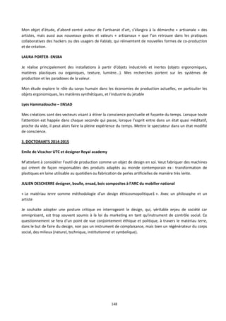 148
Mon objet d’étude, d’abord centré autour de l’artisanat d’art, s’élargira à la démarche « artisanale » des
artistes, mais aussi aux nouveaux gestes et valeurs « artisanaux » que l’on retrouve dans les pratiques
collaboratives des hackers ou des usagers de Fablab, qui réinventent de nouvelles formes de co-production
et de création.
LAURA PORTER- ENSBA
Je réalise principalement des installations à partir d'objets industriels et inertes (objets ergonomiques,
matières plastiques ou organiques, texture, lumière...). Mes recherches portent sur les systèmes de
production et les paradoxes de la valeur.
Mon étude explore le rôle du corps humain dans les économies de production actuelles, en particulier les
objets ergonomiques, les matières synthétiques, et l'industrie du jetable
Lyes Hammadouche – ENSAD
Mes créations sont des vecteurs visant à étirer la conscience ponctuelle et fuyante du temps. Lorsque toute
l'attention est happée dans chaque seconde qui passe, lorsque l'esprit entre dans un état quasi méditatif,
proche du vide, il peut alors faire la pleine expérience du temps. Mettre le spectateur dans un état modifié
de conscience.
3. DOCTORANTS 2014-2015
Emile de Visscher UTC et designer Royal academy
M’attelant à considérer l’outil de production comme un objet de design en soi. Veut fabriquer des machines
qui créent de façon responsables des produits adaptés au monde contemporain ex : transformation de
plastiques en laine utilisable au quotidien ou fabrication de perles artificielles de manière très lente.
JULIEN DESCHERRE designer, boulle, ensad, bois composites à l’ARC du mobilier national
« Le matériau terre comme méthodologie d’un design éthicosmopolitique1 ». Avec un philosophe et un
artiste
Je souhaite adopter une posture critique en interrogeant le design, qui, véritable enjeu de société car
omniprésent, est trop souvent soumis à la loi du marketing en tant qu’instrument de contrôle social. Ce
questionnement se fera d’un point de vue conjointement éthique et politique, à travers le matériau terre,
dans le but de faire du design, non pas un instrument de complaisance, mais bien un régénérateur du corps
social, des milieux (naturel, technique, institutionnel et symbolique).
 