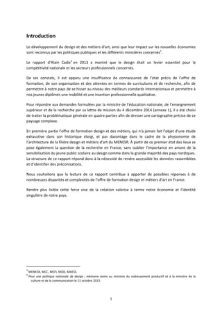 1
Introduction
Le développement du design et des métiers d’art, ainsi que leur impact sur les nouvelles économies
sont reconnus par les politiques publiques et les différents ministères concernés5
.
Le rapport d’Alain Cadix6
en 2013 a montré que le design était un levier essentiel pour la
compétitivité nationale et les secteurs professionnels concernés.
De ses constats, il est apparu une insuffisance de connaissance de l’état précis de l’offre de
formation, de son organisation et des attentes en termes de curriculums et de recherche, afin de
permettre à notre pays de se hisser au niveau des meilleurs standards internationaux et permettre à
nos jeunes diplômés une mobilité et une insertion professionnelle qualitative.
Pour répondre aux demandes formulées par la ministre de l’éducation nationale, de l’enseignement
supérieur et de la recherche par sa lettre de mission du 4 décembre 2014 (annexe 1), il a été choisi
de traiter la problématique générale en quatre parties afin de dresser une cartographie précise de ce
paysage complexe.
En première partie l’offre de formation design et des métiers, qui n’a jamais fait l’objet d’une étude
exhaustive dans son historique élargi, et pas davantage dans le cadre de la physionomie de
l’architecture de la filière design et métiers d’art du MENESR. À partir de ce premier état des lieux se
pose également la question de la recherche en France, sans oublier l’importance en amont de la
sensibilisation du jeune public scolaire au design comme dans la grande majorité des pays nordiques.
La structure de ce rapport répond donc à la nécessité de rendre accessible les données rassemblées
et d’identifier des préconisations.
Nous souhaitons que la lecture de ce rapport contribue à apporter de possibles réponses à de
nombreuses disparités et complexités de l’offre de formation design et métiers d’art en France.
Rendre plus lisible cette force vive de la création valorise à terme notre économie et l’identité
singulière de notre pays.
5
MENESR, MCC, MEFI, MDD, MAESS.
6
Pour une politique nationale de design ; mémoire remis au ministre du redressement productif et à la ministre de la
culture et de la communication le 15 octobre 2013.
 