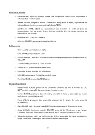 157
Ministères et Agences
– Pierre OUDART, adjoint au directeur général, direction générale de la création, ministère de la
culture et de la communication
– Jennifer THIAULT, chargée de mission "Économie du design et de la mode", département des
artistes et des professions, service des arts plastiques / DGCA
– Jean-François SERRE, adjoint au sous-directeur des industries de santé et biens de
consommation, chef de projet design, direction générale des entreprises, ministère de
l’économie et des finances
– Geneviève MELEY-OTHONIEL, HCERES
– Catherine COURTET, Agence nationale de la recherche
Établissements
– Olivier FARON, administrateur du CNAM
– Gilles WINKIN, directeur adjoint CNAM
– Laurent SCORDINO, directeur l’école nationale supérieure des arts appliqués et des métiers d’art-
ENSAAMA
– Annie TOULZAT, proviseure de l’école Duperré
– Armelle NOUIS, proviseure de l’école Estienne,
– Christophe HESPEL, directeur de l’école Boulle
– Sylvie EBEL, directrice de l’Institut français de la mode
– Pierre-Paul ZALIO, président de l’ENS Cachan
Enseignants chercheurs
– Pierre-Damien HUYGHE, professeur des universités, université de Paris 1, membre du CNU
(13ème
section), responsable du master design et environnement
– Bernard DARRAS, professeur des universités, université de Paris I, responsable du master
professionnel multimédia interactif
– Pierre LITZLER, professeur des universités, directeur de la faculté des arts, université
de Strasbourg
– Claire BRUNET, maître de conférences à l’ENS Cachan, responsable du département design
– Carola MOUJAN, chercheure associée, CALHISTE, université de Valenciennes et du Hainaut-
Cambrésis, professeur école Camondo - Les arts décoratifs, designer indépendante, Ph.D
– Stéphanie CARDOSO, maître de conférences en design, responsable du master professionnel
design : innovation, technologies, arts, université Bordeaux-Montaigne
 