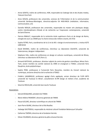 158
– Annie GENTES, maître de conférences, HDR, responsable du Codesign lab et des études medias,
Telecom ParisTech
– Anne GESLIN, professeure des universités, sciences de l'information et de la communication
université Bordeaux-Montaigne, directrice-adjointe EA 4426-MICA (médiation, information,
communication, art)
– Danielle MEAUX, professeure des universités, responsable du master arts plastiques design,
centre interdisciplinaire d’étude et de recherche sur l’expression contemporaine, université
de Saint-Étienne
– Patricia RIBAULT, responsable de la recherche école supérieure d’arts et de design de Reims,
chargée de cours au CNAM pour la chaire Unesco des métiers vivants, EA 3716
– Sophie FETRO, Paris, coordinatrice de la L3 et du M1 « design et environnements », Institut ACTE
UMR 8218
– David BIHANIC, maître de conférences, chercheur au laboratoire CALHISTE, université de
Valenciennes, designer indépendant
– Stéphane VIAL, maître de conférences en design et cultures numériques, université de Nîmes,
chercheur au laboratoire ACTE (Paris 1)
– Armand HATCHUEL, professeur, directeur adjoint du centre de gestion scientifique, Mines Paris-
Tech, ancien membre du comité national du CNRS et enseignant à l’ENSCI, université Paris
Dauphine, école polytechnique
– Sophie PENE, professeure à l’université Paris Descartes, membre du Conseil national du
numérique, ancienne directrice de la recherche à l’ENSCI
– Frédéric LAGARRIGUE, professeur agrégé d’arts appliqués, ancien directeur de l’UFR ARTS
université de Toulouse le Mirail ; actuellement IA-IPR design et métiers d’art, académie de
Toulouse
– Séverine ROUILLAN, université Jean Jaurès Toulouse
Associations
– Gérard DESQUAND, président de l’INMA
– Marie Hélène FREMONT, directrice générale de l’INMA
– Pascal LECLERC, directeur scientifique et culturel de l’INMA
– Jean-Pierre BLANC, directeur de la Villa Noailles
– Hedwige SAUTEREAU, responsable du mécénat culturel Fondation Bettencourt Schueller
– Catherine TSKÉNIS, directrice de la fondation Hermès
– Olivier FOURNIER, directeur général du pôle artisanal Hermés
 