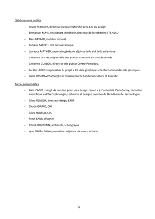 159
Établissements publics
– Olivier PEYRICOT, directeur du pôle recherche de la Cité du design
– Emmanuel MAHE, enseignant chercheur, directeur de la recherche à l’ENSAD
– Mars BAYARD, mobilier national
– Romane SARFATI, cité de la céramique
– Laurence MAYNIER, secrétaire générale adjointe de la cité de la céramique
– Catherine COLLIN, responsable des publics au musée des arts décoratifs
– Catherine GUILLOU, directrice des publics Centre Pompidou.
– Aurélie LÉOUS, responsable du projet « Kit série graphique » Centre national des arts plastiques
– Lucile DESCHAMPS chargée de mission pour la Fondation culture et diversité
Autres personnalités
– Alain CADIX, chargé de mission pour un « design center » à l'université Paris-Saclay, conseiller
scientifique au CEA (technologie, recherche et design), membre de l'Académie des technologies
– Gilles ROUGON, directeur design, ERDF
– Claude GIRARD, CGI
– Gilles ROUSSEL, CPU
– Ruedi BAUR, designer
– Patrick BOUCHAIN, architecte, scénographe
– Lyne COHEN SOLAL, journaliste, adjointe à la maire de Paris
 