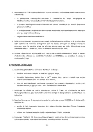 161
8. Accompagner les EPLE dans leurs évolutions internes suivant les critères des grades licence et master
notamment :
– la participation d’enseignants-chercheurs à l’élaboration du projet pédagogique de
l’établissement sur la base du futur référentiel du diplôme national,
– la présence d’enseignants universitaires dans les conseils scientifiques qui devront être mis en
place dans les EPLE,
– la participation des universités à la définition des modalités d’évaluation des modules théoriques
ainsi que les présidences de jury,
– l’agrément des intervenants extérieurs.
9. Réfléchir conjointement entre ministères chargés de l’enseignement supérieur et de la culture à un
cadre commun et harmonisé d’intégration dans les écoles, envisager une banque d’épreuves
communes pour la première phase de sélection comme pour les écoles d’ingénieurs ou de
commerces à bac + 2 ou bac + 3, suivi d’un entretien individualisé par école.
10. Analyser l’évolution du secteur privé (hors contrat) de formation supérieure au design et métiers
d’art et mettre à l’étude une possibilité d’évaluation par l’HCERES ou une procédure de visa sur le
modèle de la CEFDG.
3. STRUCTURER et RASSEMBLER
11. Favoriser l’augmentation du nombre de chercheurs en design :
– favoriser la création d’emplois de MCF arts appliqués design,
– introduire l’appellation design dans la 18ème
section CNU, mettre à l’étude une section
interdisciplinaire consacrée aux sciences de la création,
– informer les professionnels justifiant de travaux ou d’une expérience équivalents à un doctorat à
soutenir une HDR, s’appuyer sur le CNAM comme relais d’information.
12. Encourager la création de chaires d’entreprise, comme à l’ENSCI ou à l’université de Reims
Champagne-Ardennes, pour transmettre une vision élargie du design et relier les chercheurs aux
industriels.
13. Favoriser l’émergence de quelques champs de formation au sens de l’HCERES sur le design et les
métiers d’art :
– en plus de Paris, quatre sites pourraient dès à présent identifiés : Lyon Saint-Étienne, Strasbourg,
Grenoble et Nantes,
– réaliser une étude de faisabilité dans le cadre de chaque COMUE intéressée.
14. Encourager l’ANR et le CGI dans une politique d’appels à projet conçue de manière programmatique
par un petit comité d’experts et professionnels internationalement reconnus.
 