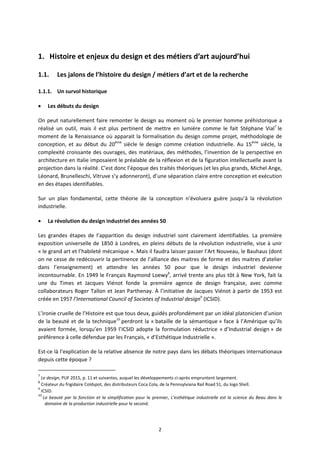 2
1. Histoire et enjeux du design et des métiers d’art aujourd’hui
1.1. Les jalons de l’histoire du design / métiers d’art et de la recherche
1.1.1. Un survol historique
Les débuts du design
On peut naturellement faire remonter le design au moment où le premier homme préhistorique a
réalisé un outil, mais il est plus pertinent de mettre en lumière comme le fait Stéphane Vial7
le
moment de la Renaissance où apparait la formalisation du design comme projet, méthodologie de
conception, et au début du 20ème
siècle le design comme création industrielle. Au 15ème
siècle, la
complexité croissante des ouvrages, des matériaux, des méthodes, l’invention de la perspective en
architecture en Italie imposaient le préalable de la réflexion et de la figuration intellectuelle avant la
projection dans la réalité. C’est donc l’époque des traités théoriques (et les plus grands, Michel Ange,
Léonard, Brunelleschi, Vitruve s’y adonneront), d’une séparation claire entre conception et exécution
en des étapes identifiables.
Sur un plan fondamental, cette théorie de la conception n’évoluera guère jusqu’à la révolution
industrielle.
La révolution du design industriel des années 50
Les grandes étapes de l’apparition du design industriel sont clairement identifiables. La première
exposition universelle de 1850 à Londres, en pleins débuts de la révolution industrielle, vise à unir
« le grand art et l’habileté mécanique ». Mais il faudra laisser passer l’Art Nouveau, le Bauhaus (dont
on ne cesse de redécouvrir la pertinence de l’alliance des maitres de forme et des maitres d’atelier
dans l’enseignement) et attendre les années 50 pour que le design industriel devienne
incontournable. En 1949 le Français Raymond Loewy8
, arrivé trente ans plus tôt à New York, fait la
une du Times et Jacques Viénot fonde la première agence de design française, avec comme
collaborateurs Roger Tallon et Jean Parthenay. À l’initiative de Jacques Viénot à partir de 1953 est
créée en 1957 l’International Council of Societes of Industrial design9
(ICSID).
L’ironie cruelle de l’Histoire est que tous deux, guidés profondément par un idéal platonicien d’union
de la beauté et de la technique10
perdront la « bataille de la sémantique » face à l’Amérique qu’ils
avaient formée, lorsqu’en 1959 l’ICSID adopte la formulation réductrice « d’Industrial design » de
préférence à celle défendue par les Français, « d’Esthétique Industrielle ».
Est ce là l’explication de la relative absence de notre pays dans les débats théoriques internationaux
depuis cette époque ?
7
Le design, PUF 2015, p. 11 et suivantes, auquel les développements ci après empruntent largement.
8
Créateur du frigidaire Coldspot, des distributeurs Coca Cola, de la Pennsylviana Rail Road S1, du logo Shell.
9
ICSID.
10
La beauté par la fonction et la simplification pour le premier, L’esthétique industrielle est la science du Beau dans le
domaine de la production industrielle pour le second.
 
