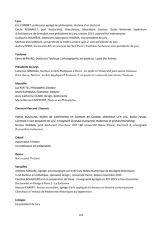 164
Lyon
Éric COMBET, professeur agrégé de philosophie, titulaire d’un doctorat
Cécile RÉGNAULT, post doctorante, chercheuse, laboratoire Cresson, École Nationale Supérieure
d'Architecture de Grenoble, vice-présidente de jury, session 2014, aujourd’hui intervenante.
Guillaume ROUVIÈRE, doctorant, laboratoire HISOMA, vice-président de jury
Martine VILLELONGUE, université de la mode Lumière Lyon 2, vice-présidente de jury
Audrey DODO, doctorante Arts et sciences de l’Art, Paris I, Panthéon Sorbonne, vice-présidente de jury
Toulouse
Denis BERNARD, Doctorant Toulouse 2 photographie, en poste au Lycée des Arènes.
Présidents de jurys
Fabienne DÉNOUAL, Docteur en Arts Plastiques à Paris I , en poste à l’Université jean Jaures Toulouse
Brice Genre, Docteur en Arts Appliqués 0 Toulouse 2, en poste à L’université Jean Jaures Toulouse.
Marseille
Luc MATTEI, Philosophie, Docteur
Bruno ESPINOSA, Économie, Docteur
Anne Catherine CÉARD, Design, Doctorante
Marie-Bernard GOEPFERT, Docteur en Philosophie,
Clermont-Ferrand (Yzeure)
Patrick BOURGNE, Maître de Conférences en Sciences de Gestion, chercheur UFR LAC, Blaise Pascal,
Clermont II vice-président de jury, enseignant en DSAA (humanités modernes et gestion/marketing)
Nicolas DURAKA, post doctorant chercheur UFR LAC Université Blaise Pascal, Clermont II, enseignant
(humanités modernes)
Créteil
Aucun pour l’instant
Un professeur en préparation
Reims
Aucun pour l’instant
Versailles
Anthony MASURE, Agrégé, est enseignant sur le BTS DG Média Numérique de Boulogne Billancourt.
Il est docteur en esthétique, spécialité design | Université Paris1, depuis novembre 2014
Caroline BOUGOURD est en préparation de thèse : Enseignante agrégée en BTS DCEV à Courcouronnes
Doctorante en Design à Paris 1 - La Sorbonne
Manuel CHARPY : Ancien normalien, agrégé d’arts appliqués et docteur en histoire contemporaine
Chercheur à l’Institut de Recherches Historiques du Septentrion
Limoges
Co-président de Jury
 
