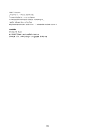 165
PRADES Jacques
Université de Toulouse Jean Jaurés
Président de Cerises et co-fondateur
Maître de conférences de sciences économiques,
Habilité à diriger des recherches,
Responsable-fondateur du Master « La nouvelle économie sociale »
Grenoble
Enseignants DSAA
WATHELET Olivier, Anthropologie, docteur
MOLLON Max, Anthropologue Groupe SEB, doctorant
 