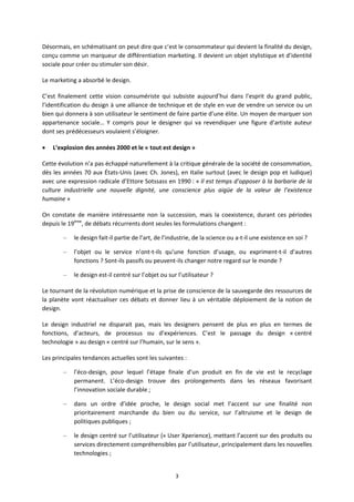 3
Désormais, en schématisant on peut dire que c’est le consommateur qui devient la finalité du design,
conçu comme un marqueur de différentiation marketing. Il devient un objet stylistique et d’identité
sociale pour créer ou stimuler son désir.
Le marketing a absorbé le design.
C’est finalement cette vision consumériste qui subsiste aujourd’hui dans l’esprit du grand public,
l’identification du design à une alliance de technique et de style en vue de vendre un service ou un
bien qui donnera à son utilisateur le sentiment de faire partie d’une élite. Un moyen de marquer son
appartenance sociale… Y compris pour le designer qui va revendiquer une figure d’artiste auteur
dont ses prédécesseurs voulaient s’éloigner.
L’explosion des années 2000 et le « tout est design »
Cette évolution n’a pas échappé naturellement à la critique générale de la société de consommation,
dès les années 70 aux États Unis (avec Ch. Jones), en Italie surtout (avec le design pop et ludique)
avec une expression radicale d’Ettore Sotssass en 1990 : « Il est temps d’opposer à la barbarie de la
culture industrielle une nouvelle dignité, une conscience plus aigüe de la valeur de l’existence
humaine »
On constate de manière intéressante non la succession, mais la coexistence, durant ces périodes
depuis le 19ème
, de débats récurrents dont seules les formulations changent :
– le design fait il partie de l’art, de l’industrie, de la science ou a t il une existence en soi ?
– l’objet ou le service n’ont t ils qu’une fonction d’usage, ou expriment t il d’autres
fonctions ? Sont ils passifs ou peuvent ils changer notre regard sur le monde ?
– le design est il centré sur l’objet ou sur l’utilisateur ?
Le tournant de la révolution numérique et la prise de conscience de la sauvegarde des ressources de
la planète vont réactualiser ces débats et donner lieu à un véritable déploiement de la notion de
design.
Le design industriel ne disparait pas, mais les designers pensent de plus en plus en termes de
fonctions, d’acteurs, de processus ou d’expériences. C’est le passage du design « centré
technologie » au design « centré sur l’humain, sur le sens ».
Les principales tendances actuelles sont les suivantes :
– l’éco design, pour lequel l’étape finale d’un produit en fin de vie est le recyclage
permanent. L’éco design trouve des prolongements dans les réseaux favorisant
l’innovation sociale durable ;
– dans un ordre d’idée proche, le design social met l’accent sur une finalité non
prioritairement marchande du bien ou du service, sur l’altruisme et le design de
politiques publiques ;
– le design centré sur l’utilisateur (« User Xperience), mettant l’accent sur des produits ou
services directement compréhensibles par l’utilisateur, principalement dans les nouvelles
technologies ;
 