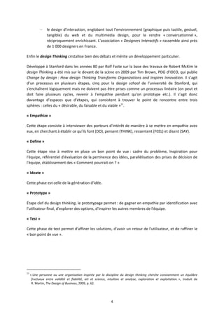 4
– le design d’interaction, englobant tout l’environnement (graphique puis tactile, gestuel,
tangible) du web et du multimedia design, pour le rendre « conversationnel »,
réciproquement enrichissant. L’association « Designers Interactifs » rassemble ainsi près
de 1 000 designers en France.
Enfin le design Thinking cristallise bien des débats et mérite un développement particulier.
Développé à Stanford dans les années 80 par Rolf Faste sur la base des travaux de Robert McKim le
design Thinking a été mis sur le devant de la scène en 2009 par Tim Brown, PDG d’IDEO, qui publie
Change by design : How design Thinking Transforms Organizations and Inspires Innovation. Il s’agit
d’un processus en plusieurs étapes, cinq pour la design school de l'université de Stanford, qui
s'enchaînent logiquement mais ne doivent pas être prises comme un processus linéaire (on peut et
doit faire plusieurs cycles, revenir à l'empathie pendant qu'on prototype etc.). Il s’agit donc
davantage d’espaces que d’étapes, qui consistent à trouver le point de rencontre entre trois
sphères : celles du « désirable, du faisable et du viable »11
.
« Empathize »
Cette étape consiste à interviewer des porteurs d'intérêt de manière à se mettre en empathie avec
eux, en cherchant à établir ce qu’ils font (DO), pensent (THINK), ressentent (FEEL) et disent (SAY).
« Define »
Cette étape vise à mettre en place un bon point de vue : cadre du problème, Inspiration pour
l'équipe, référentiel d'évaluation de la pertinence des idées, parallèlisation des prises de décision de
l'équipe, établissement des « Comment pourrait on ? »
« Ideate »
Cette phase est celle de la génération d'idée.
« Prototype »
Étape clef du design thinking, le prototypage permet : de gagner en empathie par identification avec
l'utilisateur final, d'explorer des options, d'inspirer les autres membres de l'équipe.
« Test »
Cette phase de test permet d'affiner les solutions, d'avoir un retour de l'utilisateur, et de raffiner le
« bon point de vue ».
11
« Une personne ou une organisation inspirée par la discipline du design thinking cherche constamment un équilibre
fructueux entre validité et fiabilité, art et science, intuition et analyse, exploration et exploitation. », traduit de
R. Martin, The Design of Business, 2009, p. 62.
 