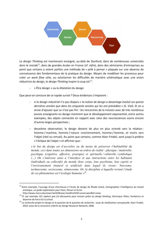 5
Le design Thinking est maintenant enseigné, au delà de Stanford, dans de nombreuses universités
dans le monde12
, dans de grandes écoles en France (cf. infra), dans des séminaires d’entreprises au
point que certains y voient parfois une méthode de « prêt à penser » plaquée sur une absence de
connaissance des fondamentaux de la pratique du design. Moyen de modéliser les processus pour
créer un work flow utile, ou solutionner les difficultés de manière schématique avec une vision
réductrice du design, le design Thinking inspire à coup sûr13
.
– « Être design » ou la dilatation du design
Que peut on conclure de ce rapide survol ? Deux évidences s’imposent :
– si le design industriel n’a pas disparu « la notion de design a davantage évolué ces quinze
dernières années que dans les cinquante années qui les ont précédées » (S. Vial). Et on a
envie d’ajouter que ce n’est pas fini : les rencontres de la mission avec de très nombreux
jeunes enseignants en design montrent que le développement exponentiel, entre autres
exemples, des objets connectés en rapport avec celui des neurosciences ouvre encore
d’autres larges perspectives ;
– deuxième observation, le design devient de plus en plus orienté vers la relation :
homme / machine, homme / nature environnement, homme / homme, et moins vers
l’objet (réel ou virtuel). Au point que certains, comme Alain Findeli, vont jusqu’à prédire
« l’éclipse de l’objet » et affirmer que :
« le but du design est d’accroître ou du moins de préserver l’habitabilité du
monde, ceci dans toutes ses dimensions ou ordres de réalité : physique / matérielle,
psychique (cognitive, affective, praxique) et spirituelle / culturelle / symbolique
(…) On s’intéresse ainsi à l’interface et aux interactions entre les habitants
(individuels ou collectifs) du monde (leur corps, leur psychisme, leur esprit) et
l’environnement (naturel et artificiel) dans lequel ils vivent : biocosme,
technocosme, sociocosme, sémiocosme. Or, la discipline à laquelle revient l’étude
de ces phénomènes est l’écologie humaine »14
.
12
Autre exemple, l’ouvrage d’une chercheuse à l’école de design de Rhode Island, Cartographier l’intelligence du travail
artistique, un guide exploratoire pour Faire, Penser et Ecrire
http://www.meca.edu/news?aiv%5Bnews.headline%5D=anne+west&tt=news
13
Cf. par exemple 101 repères que j’ai découverts pour innover grâce au design thinking, Véronique Hillen, fondatrice et
doyenne de Paris Est d.school.
14
La recherche projet en design et la question de la question de recherche : essai de clarification conceptuelle, Alain Findeli,
2010, actes de la rencontre à Berlin du Design Research Network, 2008.
 