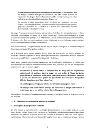 6
« On a maintenant une représentation moderne du designer et des questions liées
au design : comment ménager les ressources, être une société inclusive, se
représenter les dangers du transhumanisme ; aider à comprendre ce qui est en
train de se dessiner dans l’automatisation des process.
La question brûlante aujourd’hui posée au design est : comment vivra-t-on
demain ? Ce qui supprime toutes les frontières entre catégories de design : produit,
graphique, interaction etc. ». Entretien de la mission avec Sophie Pène, ancienne
directrice de la recherche à l’ENSCI.
Le design s’impose comme une discipline transversale. À l’interface des sciences humaines et d’une
approche technologique, le design ne se pense jamais seul. Il induit nécessairement un travail
d’équipe et une réflexion partagée. À la différence de l’artiste qui se donne ses propres contraintes,
le designer entre dans son processus de conception création par une méthodologie programmatique
qui se réinvente à chaque contexte d’intervention.
Son positionnement à l’origine matériel devient de plus en plus stratégique et immatériel et peut
laisser supposer aujourd’hui qu’il est partout.
De là à déduire que « tout est design » il n’y a qu’un pas que certains ont franchi, risquant de
dissoudre l’identité sui generis du design. Le design dictionary en 2008 se révélait d’ailleurs incapable
de donner une définition « unique et faisant autorité » du design…
Cette vision excessive qui s’explique évidemment par la difficulté à « absorber » la rapidité des
évolutions décrites ci dessus conforte malheureusement deux tendances qui ont des conséquences
directes sur le sujet du présent rapport :
– elle contribue à rendre confuse la représentation du design chez les responsables
institutionnels et politiques dont la plupart se sont arrêtés à l’étape du design
industriel avec « supplément esthétique ». L’excellent rapport d’Alain Cadix a montré
le peu de prise de conscience globale des potentialités économiques du design et la
difficulté d’expliquer ce qu’il est aujourd’hui ;
– elle justifie également le peu de lisibilité des formations au design en France ;
– elle explique une faible volonté politique de promouvoir le design contrairement à
certains pays qui en ont fait leur priorité (Corée, Singapour etc.).
Les mutations du design ont eu également des conséquences sur la conception de la recherche qui y
est associée.
1.1.2. L’évolution des tendances de la recherche en design
L’émergence du design dans la recherche
En 1962 naissait la recherche sur les « méthodes de la conception », les « design Methods », avec
Bruce Archer, Herbert Simon (1969 « sciences de l’artificiel »), qui rapidement développaient deux
tendances : la première purement autour des sciences de l’ingénieur, dans une vision logique,
systématique, cybernétique, la seconde avec Christopher Jones, qui en réaction au langage machine
 