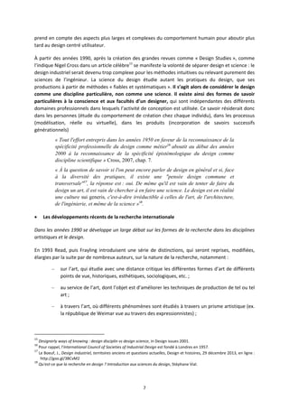 7
prend en compte des aspects plus larges et complexes du comportement humain pour aboutir plus
tard au design centré utilisateur.
À partir des années 1990, après la création des grandes revues comme « Design Studies », comme
l’indique Nigel Cross dans un article célèbre15
se manifeste la volonté de séparer design et science : le
design industriel serait devenu trop complexe pour les méthodes intuitives ou relevant purement des
sciences de l’ingénieur. La science du design étudie autant les pratiques du design, que ses
productions à partir de méthodes « fiables et systématiques ». Il s’agit alors de considérer le design
comme une discipline particulière, non comme une science. Il existe ainsi des formes de savoir
particulières à la conscience et aux facultés d’un designer, qui sont indépendantes des différents
domaines professionnels dans lesquels l’activité de conception est utilisée. Ce savoir résiderait donc
dans les personnes (étude du comportement de création chez chaque individu), dans les processus
(modélisation, réelle ou virtuelle), dans les produits (incorporation de savoirs successifs
générationnels)
« Tout l'effort entrepris dans les années 1950 en faveur de la reconnaissance de la
spécificité professionnelle du design comme métier16
aboutit au début des années
2000 à la reconnaissance de la spécificité épistémologique du design comme
discipline scientifique » Cross, 2007, chap. 7.
« À la question de savoir si l'on peut encore parler de design en général et si, face
à la diversité des pratiques, il existe une "pensée design commune et
transversale"17
, la réponse est : oui. De même qu'il est vain de tenter de faire du
design un art, il est vain de chercher à en faire une science. Le design est en réalité
une culture sui generis, c'est-à-dire irréductible à celles de l'art, de l'architecture,
de l'ingénierie, et même de la science »18
.
Les développements récents de la recherche internationale
Dans les années 1990 se développe un large débat sur les formes de la recherche dans les disciplines
artistiques et le design.
En 1993 Read, puis Frayling introduisent une série de distinctions, qui seront reprises, modifiées,
élargies par la suite par de nombreux auteurs, sur la nature de la recherche, notamment :
– sur l’art, qui étudie avec une distance critique les différentes formes d’art de différents
points de vue, historiques, esthétiques, sociologiques, etc. ;
– au service de l’art, dont l’objet est d’améliorer les techniques de production de tel ou tel
art ;
– à travers l’art, où différents phénomènes sont étudiés à travers un prisme artistique (ex.
la république de Weimar vue au travers des expressionnistes) ;
15
Designerly ways of knowing : design disciplin vs design science, in Design issues 2001.
16
Pour rappel, l'International Council of Societies of Industrial Design est fondé à Londres en 1957.
17
Le Boeuf, J., Design industriel, territoires anciens et questions actuelles, Design et histoires, 29 décembre 2013, en ligne :
http://goo.gl/3BCvM2
18
Qu'est ce que la recherche en design ? Introduction aux sciences du design, Stéphane Vial.
 