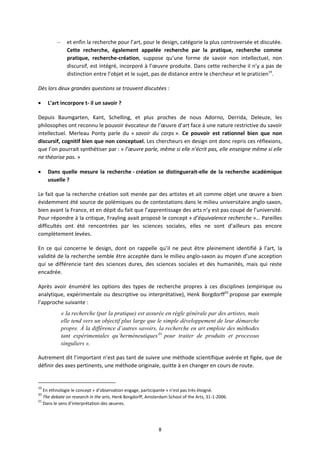 8
– et enfin la recherche pour l’art, pour le design, catégorie la plus controversée et discutée.
Cette recherche, également appelée recherche par la pratique, recherche comme
pratique, recherche création, suppose qu’une forme de savoir non intellectuel, non
discursif, est intégré, incorporé à l’œuvre produite. Dans cette recherche il n’y a pas de
distinction entre l’objet et le sujet, pas de distance entre le chercheur et le praticien19
.
Dès lors deux grandes questions se trouvent discutées :
L’art incorpore t il un savoir ?
Depuis Baumgarten, Kant, Schelling, et plus proches de nous Adorno, Derrida, Deleuze, les
philosophes ont reconnu le pouvoir évocateur de l’œuvre d’art face à une nature restrictive du savoir
intellectuel. Merleau Ponty parle du « savoir du corps ». Ce pouvoir est rationnel bien que non
discursif, cognitif bien que non conceptuel. Les chercheurs en design ont donc repris ces réflexions,
que l’on pourrait synthétiser par : « l’œuvre parle, même si elle n’écrit pas, elle enseigne même si elle
ne théorise pas. »
Dans quelle mesure la recherche création se distinguerait elle de la recherche académique
usuelle ?
Le fait que la recherche création soit menée par des artistes et ait comme objet une œuvre a bien
évidemment été source de polémiques ou de contestations dans le milieu universitaire anglo saxon,
bien avant la France, et en dépit du fait que l’apprentissage des arts n’y est pas coupé de l’université.
Pour répondre à la critique, Frayling avait proposé le concept « d’équivalence recherche »… Pareilles
difficultés ont été rencontrées par les sciences sociales, elles ne sont d’ailleurs pas encore
complètement levées.
En ce qui concerne le design, dont on rappelle qu’il ne peut être pleinement identifié à l’art, la
validité de la recherche semble être acceptée dans le milieu anglo saxon au moyen d’une acception
qui se différencie tant des sciences dures, des sciences sociales et des humanités, mais qui reste
encadrée.
Après avoir énuméré les options des types de recherche propres à ces disciplines (empirique ou
analytique, expérimentale ou descriptive ou interprétative), Henk Borgdorff20
propose par exemple
l’approche suivante :
« la recherche (par la pratique) est assurée en règle générale par des artistes, mais
elle tend vers un objectif plus large que le simple développement de leur démarche
propre. À la différence d’autres savoirs, la recherche en art emploie des méthodes
tant expérimentales qu’herméneutiques21
pour traiter de produits et processus
singuliers ».
Autrement dit l’important n’est pas tant de suivre une méthode scientifique avérée et figée, que de
définir des axes pertinents, une méthode originale, quitte à en changer en cours de route.
19
En ethnologie le concept « d’observation engage, participante » n’est pas très éloigné.
20
The debate on research in the arts, Henk Borgdorff, Amsterdam School of the Arts, 31 1 2006.
21
Dans le sens d’interprétation des œuvres.
 