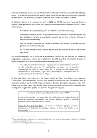 9
Cette approche reste soumise aux conditions traditionnelles de la recherche, rappelées dès 1988 par
Archer : la démarche scientifique doit aboutir à une production de savoirs transmissibles, évaluable
et critiquables. Tout le monde, à quelques exceptions près, semble d’accord sur ce point.
La définition donnée à la recherche en art22
en 2003 par l’AHRC (Arts and Humanity Research
Council23
) au Royaume Uni illustre bien une conception originale mais non dégradée. Quatre critères
sont retenus :
– la recherche doit traiter de questions de recherche clairement articulées ;
– l’importance de ces questions ou problèmes dans un contexte de recherche spécifié doit
être justifiée, y compris la contribution apportée et son lien à d’autres thèmes de
recherche du même champ ;
– une ou plusieurs méthodes de recherche doivent être décrites, de même que leur
pertinence pour traiter le sujet ;
– les résultats de l’étude et du process doivent être documentés et diffusés de manière
appropriée.
Ces débats intéressants sur la nature de la recherche en création ont été tranchés par un certain
pragmatisme anglo saxon, résumé par la déclaration du BIRD (Board of International Research in
design, association de la recherche internationale en design) en 2009 :
« Il ne suffit plus de se faire plaisir à s’engager dans des argumentations générales
ou des méta-discussions sur la méthodologie ou même sur la question
fondamentale de savoir si, tout compte fait, le design est bien qualifié pour
entreprendre de la recherche. Ce qu’il nous faut désormais, c’est la publication de
résultats pertinents de recherche en design ».
La liste des thèmes de recherche à la Parsons School de New York illustre cette approche
« fourre tout ». Bien évidemment on aurait sans doute du mal à qualifier tous ces thèmes d’axes de
recherche, d’autant que la réalité est parfois éloignée de cette description séduisante. Mais cette
manière de procéder met a contrario en valeur la pusillanimité de nos institutions en France, sans
doute parfois exagérément guidées par la crainte du jugement des pairs.
La diversité des thèmes de recherche de la Parsons School NYC
Le travail de recherche y est conçu dans une collaboration avec chaque division de
l'université, notamment anthropologie, arts libéraux, sociologie, gestion et politiques
publiques, dans une approche de travail d'équipe.
Center for New York City Affairs : un institut de recherche appliquée consacré à
l'amélioration de l'efficacité des politiques urbaines en faveur des familles et des
communautés.
22
Nous restons bien dans le domaine de a recherche création dont sont exclus les autres types de recherche : esthétique,
histoire, sociologie de l’art etc.
23
Conseil de la recherché pour les arts et les humanités.
 