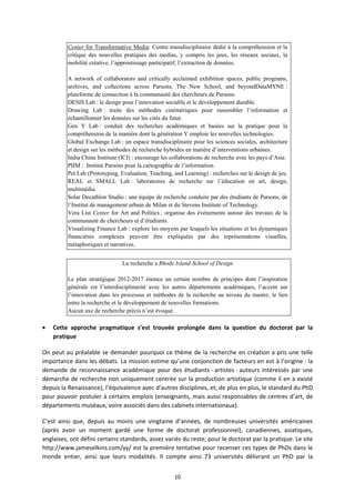 10
Center for Transformative Media: Centre transdisciplinaire dédié à la compréhension et la
critique des nouvelles pratiques des medias, y compris les jeux, les réseaux sociaux, la
mobilité créative, l’apprentissage participatif, l’extraction de données.
A network of collaborators and critically acclaimed exhibition spaces, public programs,
archives, and collections across Parsons, The New School, and beyondDataMYNE :
plateforme de connection à la communauté des chercheurs de Parsons.
DESIS Lab : le design pour l’innovation sociable et le développement durable.
Drawing Lab : traite des méthodes cinémériques pour rassembler l’information et
échantillonner les données sur les cités du futur.
Gen Y Lab : conduit des recherches académiques et basées sur la pratique pour la
compréhension de la manière dont la génération Y emploie les nouvelles technologies.
Global Exchange Lab : un espace transdisciplinaire pour les sciences sociales, architecture
et design sur les méthodes de recherche hybrides en matière d’interventions urbaines.
India China Institute (ICI) : encourage les collaborations de recherche avec les pays d’Asie.
PIIM : Institut Parsons pour la cartographie de l’information.
Pet Lab (Prototyping, Evaluation, Teaching, and Learning) : recherches sur le design de jeu.
REAL et SMALL Lab : laboratoires de recherche sur l’éducation en art, design,
multimédia.
Solar Decathlon Studio : une équipe de recherche conduite par des étudiants de Parsons, de
l’Institut de management urbain de Milan et du Stevens Institute of Technology.
Vera List Center for Art and Politics : organise des événements autour des travaux de la
communauté de chercheurs et d’étudiants.
Visualizing Finance Lab : explore les moyens par lesquels les situations et les dynamiques
financières complexes peuvent être expliquées par des représentations visuelles,
métaphoriques et narratives.
La recherche a Rhode Island School of Design
Le plan stratégique 2012-2017 énonce un certain nombre de principes dont l’inspiration
générale est l’interdisciplinarité avec les autres départements académiques, l’accent sur
l’innovation dans les processus et méthodes de la recherche au niveau du master, le lien
entre la recherche et le développement de nouvelles formations.
Aucun axe de recherche précis n’est évoqué.
Cette approche pragmatique s’est trouvée prolongée dans la question du doctorat par la
pratique
On peut au préalable se demander pourquoi ce thème de la recherche en création a pris une telle
importance dans les débats. La mission estime qu’une conjonction de facteurs en est à l’origine : la
demande de reconnaissance académique pour des étudiants artistes auteurs intéressés par une
démarche de recherche non uniquement centrée sur la production artistique (comme il en a existé
depuis la Renaissance), l’équivalence avec d’autres disciplines, et, de plus en plus, le standard du PhD
pour pouvoir postuler à certains emplois (enseignants, mais aussi responsables de centres d’art, de
départements muséaux, voire associés dans des cabinets internationaux).
C’est ainsi que, depuis au moins une vingtaine d’années, de nombreuses universités américaines
(après avoir un moment gardé une forme de doctorat professionnel), canadiennes, asiatiques,
anglaises, ont défini certains standards, assez variés du reste, pour le doctorat par la pratique. Le site
http://www.jameselkins.com/yy/ est la première tentative pour recenser ces types de PhDs dans le
monde entier, ainsi que leurs modalités. Il compte ainsi 73 universités délivrant un PhD par la
 