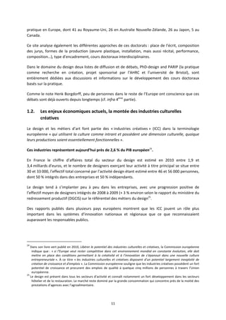 11
pratique en Europe, dont 41 au Royaume Uni, 26 en Australie Nouvelle Zélande, 26 au Japon, 5 au
Canada.
Ce site analyse également les différentes approches de ces doctorats : place de l’écrit, composition
des jurys, formes de la production (œuvre plastique, installation, mais aussi récital, performance,
composition…), type d’encadrement, cours doctoraux interdisciplinaires.
Dans le domaine du design deux listes de diffusion et de débats, PhD design and PARIP (la pratique
comme recherche en création, projet sponsorisé par l’AHRC et l’université de Bristol), sont
entièrement dédiées aux discussions et informations sur le développement des cours doctoraux
basés sur la pratique.
Comme le note Henk Borgdorff, peu de personnes dans le reste de l’Europe ont conscience que ces
débats sont déjà ouverts depuis longtemps (cf. infra 4ème
partie).
1.2. Les enjeux économiques actuels, la montée des industries culturelles
créatives
Le design et les métiers d’art font partie des « industries créatives » (ICC) dans la terminologie
européenne « qui utilisent la culture comme intrant et possèdent une dimension culturelle, quoique
leurs productions soient essentiellement fonctionnelles ».
Ces industries représentent aujourd’hui près de 2,6 % du PIB européen24
.
En France le chiffre d’affaires total du secteur du design est estimé en 2010 entre 1,9 et
3,4 milliards d’euros, et le nombre de designers exerçant leur activité à titre principal se situe entre
30 et 33 000, l’effectif total concerné par l’activité design étant estimé entre 46 et 56 000 personnes,
dont 50 % intégrés dans des entreprises et 50 % indépendants.
Le design tend à s’implanter peu à peu dans les entreprises, avec une progression positive de
l’effectif moyen de designers intégrés de 2008 à 2009 (+ 3 % environ selon le rapport du ministère du
redressement productif (DGCIS) sur le référentiel des métiers du design25
.
Des rapports publiés dans plusieurs pays européens montrent que les ICC jouent un rôle plus
important dans les systèmes d’innovation nationaux et régionaux que ce que reconnaissaient
auparavant les responsables publics.
24
Dans son livre vert publié en 2010, Libérer le potentiel des industries culturelles et créatives, la Commission européenne
indique que : « si l’Europe veut rester compétitive dans cet environnement mondial en constante évolution, elle doit
mettre en place des conditions permettant à la créativité et à l’innovation de s’épanouir dans une nouvelle culture
entrepreneuriale ». À ce titre « les industries culturelles et créatives disposent d’un potentiel largement inexploité de
création de croissance et d’emplois ». La Commission européenne souligne que les industries créatives possèdent un fort
potentiel de croissance et procurent des emplois de qualité à quelque cinq millions de personnes à travers l’Union
européenne.
25
Le design est présent dans tous les secteurs d’activité et connaît notamment un fort développement dans les secteurs
hôtelier et de la restauration. Le marché reste dominé par la grande consommation qui concentre près de la moitié des
prestations d’agences avec l’agroalimentaire.
 