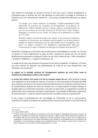 12
Elles utilisent la technologie de manière intensive et sont donc aussi à l’origine d’adaptations et
d’évolutions dans ce domaine par leur rôle spécifique et central dans le passage au numérique et
l’évolution vers une « économie de l’expérience ». C’est ce que constate Alain Cadix dans son rapport
précité :
« Le design – avec l’autre catalyseur, le numérique – modifie profondément l’offre
industrielle, les processus de conception, de développement, de production, de
diffusion des "objets" (produits, services, systèmes, espaces). La métamorphose du
pays, de son économie, de sa société, passe par là. Ils sont l’un et l’autre, design et
numérique, et souvent l’un avec l’autre, les vecteurs de la modernité en ce début
de 21ème
siècle.
Toutefois l’apport essentiel du design et des métiers d’art suivant la Commission
européenne est de procurer aux entreprises qui font appel à eux de bien meilleurs
résultats en matière d’innovation, par des voies parfois encore inexpliquées, sans
doute « en aidant à remédier à des défaillances comportementales telles que
l’aversion pour le risque, la tendance au statu quo et le manque de perspective26
».
Aujourd’hui, le design est un des leviers des transformations technologiques et sociales. Ce n’est pas
un hasard si il trouve légitimement sa place du MIT à Stanford en passant par tous les grands
établissements qui pensent et préparent l’avenir de nos futurs modes de vies, « villes connectées »,
« prothèses intelligentes », « supports numériques » etc.
Le design est au cœur des processus d’innovation et son rôle est d’apporter à l’ingénieur, à l’artiste,
une autre manière de répondre aux problématiques de mode de vie, ceux d’aujourd’hui, mais
d’anticiper ceux de demain27
.
Le rapport sur la stratégie nationale de l’enseignement supérieur qui vient d’être remis au
Président de la République conforte cette analyse28
.
Le secteur des métiers d’art quant à lui est en mutation depuis dix ans. Cette évolution coïncide
avec l’apparition de deux tendances majeures. D’une part, la crise économique et financière de 2008,
qui a éveillé les consciences d’un certain nombre de professionnels (ou d’aspirants professionnels) et
de consommateurs, lesquels ont choisi de s’orienter vers un secteur porteur de valeurs éthiques et
durables telles que la fabrication artisanale, c’est à dire en petite série ; la singularité et la qualité de
produits faits main à dimension artistique ou patrimoniale ; les procédés de fabrication respectueux
de l’environnement ; l’achat de long terme pouvant être considéré comme un investissement.
À cela s’ajoute le développement des technologies de l’information et de la communication,
lesquelles ont modifié les pratiques des professionnels en termes de promotion et de valorisation de
26
Cf. note 15.
27
Cf. rapport DGCIS précité.
28
« D’autres secteurs très attractifs pour les étudiants, comme celui du design, se développent mais peinent à trouver une
légitimité, une visibilité et une place dans l’enseignement supérieur. L’offre et les flux restent relativement modestes si on
les compare avec ceux de certains pays européens ou de pays émergents comme la Chine, qui ont compris que la
compétitivité ne relève pas que de la haute technologie et que le design est un formidable levier de la créativité et de
l’innovation. Il y aurait beaucoup à gagner pour ces établissements et leurs étudiants, comme pour les universités et
écoles d’ingénieurs, à les accueillir au sein des regroupements. », p. 132.
 