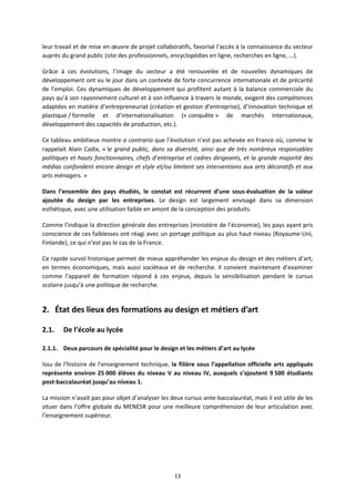 13
leur travail et de mise en œuvre de projet collaboratifs, favorisé l’accès à la connaissance du secteur
auprès du grand public (site des professionnels, encyclopédies en ligne, recherches en ligne, ...).
Grâce à ces évolutions, l’image du secteur a été renouvelée et de nouvelles dynamiques de
développement ont vu le jour dans un contexte de forte concurrence internationale et de précarité
de l’emploi. Ces dynamiques de développement qui profitent autant à la balance commerciale du
pays qu’à son rayonnement culturel et à son influence à travers le monde, exigent des compétences
adaptées en matière d’entrepreneuriat (création et gestion d’entreprise), d’innovation technique et
plastique / formelle et d’internationalisation (« conquête » de marchés internationaux,
développement des capacités de production, etc.).
Ce tableau ambitieux montre a contrario que l’évolution n’est pas achevée en France où, comme le
rappelait Alain Cadix, « le grand public, dans sa diversité, ainsi que de très nombreux responsables
politiques et hauts fonctionnaires, chefs d’entreprise et cadres dirigeants, et la grande majorité des
médias confondent encore design et style et/ou limitent ses interventions aux arts décoratifs et aux
arts ménagers. »
Dans l’ensemble des pays étudiés, le constat est récurrent d’une sous évaluation de la valeur
ajoutée du design par les entreprises. Le design est largement envisagé dans sa dimension
esthétique, avec une utilisation faible en amont de la conception des produits.
Comme l’indique la direction générale des entreprises (ministère de l’économie), les pays ayant pris
conscience de ces faiblesses ont réagi avec un portage politique au plus haut niveau (Royaume Uni,
Finlande), ce qui n’est pas le cas de la France.
Ce rapide survol historique permet de mieux appréhender les enjeux du design et des métiers d’art,
en termes économiques, mais aussi sociétaux et de recherche. Il convient maintenant d’examiner
comme l’appareil de formation répond à ces enjeux, depuis la sensibilisation pendant le cursus
scolaire jusqu’à une politique de recherche.
2. État des lieux des formations au design et métiers d’art
2.1. De l’école au lycée
2.1.1. Deux parcours de spécialité pour le design et les métiers d’art au lycée
Issu de l’histoire de l’enseignement technique, la filière sous l’appellation officielle arts appliqués
représente environ 25 000 élèves du niveau V au niveau IV, auxquels s’ajoutent 9 500 étudiants
post baccalauréat jusqu’au niveau 1.
La mission n’avait pas pour objet d’analyser les deux cursus ante baccalauréat, mais il est utile de les
situer dans l’offre globale du MENESR pour une meilleure compréhension de leur articulation avec
l’enseignement supérieur.
 