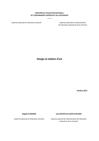 MINISTÈRE DE L’ÉDUCATION NATIONALE,
DE L’ENSEIGNEMENT SUPÉRIEUR ET DE LA RECHERCHE
_____
Inspection générale de l’éducation nationale Inspection générale de l’administration
de l’éducation nationale et de la recherche
Design et métiers d’art
Octobre 2015
Brigitte FLAMAND
Inspectrice générale de l’éducation nationale
Jean DELPECH de SAINT GUILHEM
Inspecteur général de l’administration de l’éducation
nationale et de la recherche
 