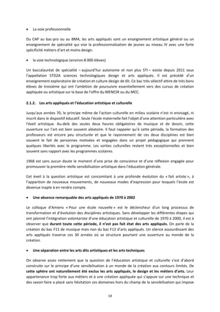 14
La voie professionnelle
Du CAP au bac pro ou au BMA, les arts appliqués sont un enseignement artistique général ou un
enseignement de spécialité qui vise la professionnalisation de jeunes au niveau IV avec une forte
spécificité métiers d’art et moins design.
la voie technologique (environ 8 000 élèves)
Un baccalauréat de spécialité – aujourd’hui autonome et non plus STI – existe depuis 2011 sous
l’appellation STD2A sciences technologiques design et arts appliqués. Il est précédé d’un
enseignement exploratoire de création et culture design de 6h. Ce bac très sélectif attire de très bons
élèves de troisième qui ont l’ambition de poursuivre essentiellement vers des cursus de création
appliquée ou artistique sur la base de l’offre du MENESR ou du MCC.
2.1.2. Les arts appliqués et l’éducation artistique et culturelle
Jusqu'aux années 70, le principe même de l’action culturelle en milieu scolaire n’est ni envisagé, ni
inscrit dans le dispositif éducatif. Seule l'école maternelle fait l’objet d’une attention particulière avec
l'éveil artistique. Au delà des seules deux heures obligatoires de musique et de dessin, cette
ouverture sur l’art est bien souvent aléatoire. Il faut rappeler qu’à cette période, la formation des
professeurs est encore peu structurée et que le rayonnement de ces deux disciplines est bien
souvent le fait de personnes motivées et engagées dans un projet pédagogique qui prennent
quelques libertés avec le programme. Les sorties culturelles restent très exceptionnelles et bien
souvent sans rapport avec les programmes scolaires.
1968 est sans aucun doute le moment d’une prise de conscience et d’une réflexion engagée pour
promouvoir la première réelle sensibilisation artistique dans l'éducation générale.
Cet éveil à la question artistique est concomitant à une profonde évolution du « fait artiste », à
l’apparition de nouveaux mouvements, de nouveaux modes d’expression pour lesquels l’école est
devenue inapte à en rendre compte.
Une absence remarquable des arts appliqués de 1970 à 2002
Le colloque d’Amiens « Pour une école nouvelle » est le déclencheur d’un long processus de
transformation et d’évolution des disciplines artistiques. Sans développer les différentes étapes qui
ont jalonné l’intégration volontariste d’une éducation artistique et culturelle de 1970 à 2000, il est à
observer que durant toute cette période, il n’est pas fait état des arts appliqués. On parle de la
création du bac F11 de musique mais non du bac F12 d’arts appliqués. Un silence assourdissant des
arts appliqués traverse ces 30 années où se structure pourtant une ouverture au monde de la
création.
Une séparation entre les arts dits artistiques et les arts techniques
On observe assez nettement que la question de l’éducation artistique et culturelle s’est d’abord
construite sur le principe d’une sensibilisation à un monde de la création aux contours limités. De
cette sphère ont naturellement été exclus les arts appliqués, le design et les métiers d’arts. Leur
appartenance trop forte aux métiers et à une création appliquée qui s’appuie sur une technique et
des savoir faire a placé sans hésitation ces domaines hors du champ de la sensibilisation qui impose
 