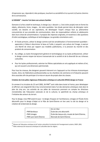 16
d’expression qui, répondent à des pratiques, touchent sa sensibilité et lui ouvrent à d’autres chemins
de la connaissance.
LE DESIGN32
: inscrire l’art dans son univers familier
Domaine à la fois créatif et technique, le design (ou « dessein », c’est à dire projet) met en forme les
objets, vêtements, livres, images... de notre quotidien. Son étude permet donc de décrypter notre
société, ses besoins et ses aspirations, de développer l’esprit critique face au phénomène
consumériste et aux procédés de communication, donc de responsabiliser enfants et adolescents
dans leurs choix de consommateurs. Il propose des réponses originales, et novatrices à des questions
d’ordre sociologique, esthétique et technologique. Les grandes orientations sont :
À l’école primaire, utiliser le design comme outil de sensibilisation à l’environnement quotidien :
apprendre à l’élève à discriminer le beau et l’utile, à acquérir une culture de l’image, à exercer
une liberté de choix par rapport aux modelés publicitaires, à la pression du marché et des
produits de consommation.
Au collège, au lycée d’enseignement général et technologique et au lycée professionnel, utiliser
le design comme moyen de lecture transversale de la société et de la diversité de ses richesses
culturelles.
Pour les lycées professionnels, valoriser les filières spécialisées en arts appliqués et métiers d’art,
qui ont souvent une dimension patrimoniale.
Pour tous les niveaux, des designers peuvent intervenir en s’appuyant sur les richesses économiques
locales. Ainsi, les fédérations professionnelles ou les chambres de commerce et d’industrie peuvent
être associées afin de participer à la mise en œuvre de projets dans les classes.
Création de trois pôles régionaux d’éducation artistique et culturelle (PEAC) design en France
En annexe à la circulaire du 22 avril 2002, 36 PNR33
sont créés dans toute la France, pour développer
et affirmer une singularité liée à leur environnement dans l’un des domaines artistiques visés dans le
plan de cinq ans. Les activités de ces pôles de ressources prennent en compte les directives
ministérielles (de l’éducation nationale et de la culture), la spécificité du champ artistique et
l’initiative des acteurs du terrain.
Pour le design, trois PNR voient le jour : le design d’espace et l’architecture, Limoges et l’École d’arts
décoratifs pour le design d’objet et le Pôle de Saint Étienne en lien avec la cité du design et la
création de la biennale du design.
PNR Bordeaux
PNR Limoges
PNR Lyon Saint Étienne
Arc en rêve
École des arts décoratifs
École des beaux arts, musée de Saint Étienne,
Biennale de Saint Étienne
32
Mission de l’éducation artistique et de l’action culturelle et la direction de l’enseignement scolaire, CNDP, 2001.
33
Pôles nationaux de ressources artistiques et culturelles dans les régions.
 