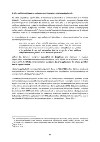 17
Artifice ou légitimité des arts appliqués dans l’éducation artistique et culturelle
Par lettre conjointe du 3 juillet 2001, le ministre de la culture et de la communication et le ministre
délégué à l’enseignement scolaire ont confié aux inspections générales une mission d’analyse et de
proposition pour une stabilisation des actions du plan à cinq ans. Si le bilan global porte sur une
meilleure adaptation du réseau territorial aux politiques nationales, le sentiment reste assez mitigé
au delà des efforts budgétaires consentis : « Pour autant, les progrès réalisés s’accompagnent,
malgré tous les efforts accomplis34
, d’un sentiment d’insatisfaction largement partagé, car la place de
l’éducation à l’art et à la culture demeure toujours précaire et aléatoire ».
Les préconisations de ce rapport sont parfaitement identifiées et réinterrogent aujourd’hui encore
les mêmes problématiques :
« La mise en œuvre d’une véritable éducation artistique pour tous, dont la
responsabilité et les moyens sont de fait partagés entre l’État, les collectivités
territoriales et les professionnels de la culture, suppose une réflexion sur les rôles
et les priorités de ces trois partenaires dans la perspective d’une meilleure
complémentarité et, partant, d’une meilleure efficacité »35
.
L’offert des domaines comprend aujourd’hui six disciplines : arts plastiques et musique
(depuis 1968), théâtre et cinéma et audiovisuel (depuis 1983), histoire des arts (depuis 1993), danse
(depuis 1999). Il est fait à peine mention de la présence des arts appliqués ou des arts du quotidien
dans le rapport Chiffert.
« Les arts appliqués (de même que la musique et la danse en F11 et F11’) ont un statut un peu à part,
plus orienté vers la formation professionnelle, et gagneraient à clarifier leur position par rapport aux
enseignements artistiques "généraux" »36
.
Le lycée professionnel, longtemps laissé à l’écart des préoccupations pédagogiques générales, malgré
les incantations successives et la mise en garde sociale, est enfin pris en compte, observé, et de plus
en plus concerné par les arts. De nombreux ateliers artistiques se développent et démontrent une
réelle attente. Les enseignements « traditionnels » d’arts appliqués (en CAP), d’éducation esthétique
(en BEP) et d’éducation artistique arts appliqués en préparation de certains baccalauréats ou brevet
des métiers d’art (BMA) et le lycée professionnel ont su s’emparer des ateliers artistiques avec de
belles réussites. Cette problématique est totalement absente au niveau de la voie technologique et
du baccalauréat STI arts appliqués créé en 1996, situation tout à fait équivalente aujourd’hui pour le
baccalauréat STD2A (sciences technologiques design et arts appliqués décret 2011).
34
Les sommes consacrées aux services éducatifs et aux actions pédagogiques des musées, centres d’archives, bibliothèques
et des structures dédiées aux arts plastiques, architecture et patrimoine ont été de 1 352 810 € en 1999, 1 794 568 €
en 2000 et 2 707 886 € en 2001 (source : synthèse des bilans des DRAC, éducation artistique ; DDAT 26 juin 2002).
35
Op.cit. (3), p. 9.
36
Op.cit.(3), p. 23.
 
