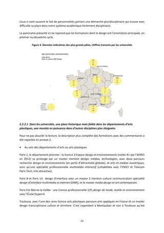 23
Ceux ci sont souvent le fait de personnalités portant une démarche pluridisciplinaire qui trouve avec
difficulté sa place dans notre système académique fortement disciplinaire.
Le panorama présenté ici ne reprend que les formations dont le design est l’orientation principale, en
premier ou deuxième cycle.
Figure 4. Données indicatives des plus grands pôles, chiffres transmis par les universités
2.2.2.1 Dans les universités, une place historique mais faible dans les départements d’arts
plastiques, une montée en puissance dans d’autres disciplines plus éloignées
Pour ne pas alourdir la lecture, la description plus complète des formations avec des commentaires a
été reportée en annexe 2.
Au sein des départements d’arts ou arts plastiques
Paris 1, le département pionnier : la licence 3 Espace design et environnements (notée A+ par l’AERES
en 2012) se prolonge par un master mention design, médias, technologies, avec deux parcours
recherche design et environnements (en perte d’attractivité globale), et arts et médias numériques,
ainsi qu’une spécialité professionnelle multimédia Interactif (cohabilitée avec l’ENSCI et Telecom
Paris Tech, très attractive).
Paris 8 et Paris 13 : design d’interface avec un master 2 mention culture communication spécialité
design d’interface multimédia et internet (DIMI), et le master media design et art contemporain.
Paris Est Marne la Vallée : une licence professionnelle (LP) design de mode, textile et environnement
avec l’École Duperré.
Toulouse, avec l’une des rares licence arts plastiques parcours arts appliqués en France et un master
design transciplinaire culture et territoire. C’est cependant à Montauban et non à Toulouse qu’est
 