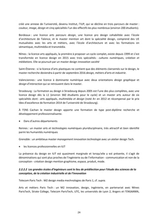 24
créé une annexe de l’université, devenu Institut, l’IUP, qui se décline en trois parcours de master :
couleur, image, design et cinq spécialités l’un des effectifs les plus nombreux (environ 200 étudiants).
Bordeaux : une licence arts parcours design, une licence pro design cohabilitée avec l’école
d’architecture de Talence, et le master mention art dont la spécialité design, comprend des UE
mutualisées avec les arts et métiers, avec l’école d’architecture et avec les formations en
sémantique, multimédia et transmédia.
Nîmes : la licence arts appliqués, la première à proposer un cycle complet, existe depuis 1999 et s’est
transformée en licence design en 2015 avec trois spécialités : cultures numériques, création et
médiations. Elle se poursuit par un master design innovation société
Saint Étienne : si la licence d’arts plastiques ne contient que des éléments clairsemés sur le design, le
master recherche deviendra à partir de septembre 2016 design, métiers d’arts et industrie.
Valenciennes : une licence à dominante numérique avec deux orientations design graphique et
design d’interaction qui se retrouvent dans le master.
Strasbourg : La formation au design à Strasbourg depuis 2005 est l’une des plus complètes, avec une
licence design dès la L1 (environ 360 étudiants pour le cycle) et un master arts autour de six
spécialités dont : arts appliqués, multimédia et design (noté A+ en 2012 et récompensé par le prix
Idex d’excellence de formation 2014 de l’université de Strasbourg).
À l’ENS Cachan le master design apporte une formation de type post diplôme recherche et
développement professionnalisante.
Dans d’autres départements
Rennes : un master arts et technologies numériques pluridisciplinaire, très attractif et bien identifié
parmi les humanités numériques
Grenoble : un ambitieux master management innovation technologie avec un atelier design Tech.
les licences professionnelles en IUT
La présence du design en IUT est quasiment marginale et lorsqu’elle y est présente, il s’agit de
dénominations qui sont plus proches de l’ingénierie ou de l’information communication et non de la
conception création design mention graphisme, espace, produit, mode.
2.2.2.2 Les grandes écoles d’ingénieurs sont le lieu de prédilection pour l’étude des sciences de la
conception, de la création industrielle et de l’innovation
Telecom Paris Tech : M2 design media mechnologies de Paris 1, cf. supra.
Arts et métiers Paris Tech : un M2 innovation, design, Ingénierie, en partenariat avec Mines
ParisTech, Strate College, Telecom ParisTech, UTC, les universités de Lyon 2, Angers et l’ENSAAMA,
 