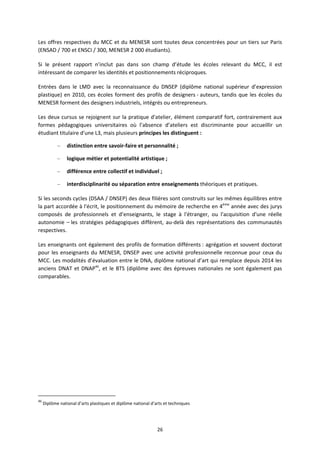 26
Les offres respectives du MCC et du MENESR sont toutes deux concentrées pour un tiers sur Paris
(ENSAD / 700 et ENSCI / 300, MENESR 2 000 étudiants).
Si le présent rapport n’inclut pas dans son champ d’étude les écoles relevant du MCC, il est
intéressant de comparer les identités et positionnements réciproques.
Entrées dans le LMD avec la reconnaissance du DNSEP (diplôme national supérieur d’expression
plastique) en 2010, ces écoles forment des profils de designers auteurs, tandis que les écoles du
MENESR forment des designers industriels, intégrés ou entrepreneurs.
Les deux cursus se rejoignent sur la pratique d'atelier, élément comparatif fort, contrairement aux
formes pédagogiques universitaires où l’absence d’ateliers est discriminante pour accueillir un
étudiant titulaire d'une L3, mais plusieurs principes les distinguent :
– distinction entre savoir faire et personnalité ;
– logique métier et potentialité artistique ;
– différence entre collectif et individuel ;
– interdisciplinarité ou séparation entre enseignements théoriques et pratiques.
Si les seconds cycles (DSAA / DNSEP) des deux filières sont construits sur les mêmes équilibres entre
la part accordée à l'écrit, le positionnement du mémoire de recherche en 4ème
année avec des jurys
composés de professionnels et d’enseignants, le stage à l'étranger, ou l'acquisition d'une réelle
autonomie – les stratégies pédagogiques diffèrent, au delà des représentations des communautés
respectives.
Les enseignants ont également des profils de formation différents : agrégation et souvent doctorat
pour les enseignants du MENESR, DNSEP avec une activité professionnelle reconnue pour ceux du
MCC. Les modalités d’évaluation entre le DNA, diplôme national d’art qui remplace depuis 2014 les
anciens DNAT et DNAP46
, et le BTS (diplôme avec des épreuves nationales ne sont également pas
comparables.
46
Diplôme national d’arts plastiques et diplôme national d’arts et techniques
 