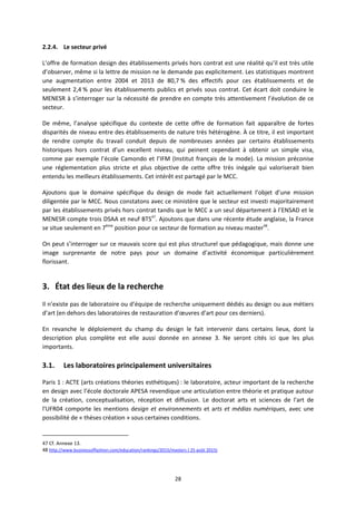 28
2.2.4. Le secteur privé
L’offre de formation design des établissements privés hors contrat est une réalité qu’il est très utile
d’observer, même si la lettre de mission ne le demande pas explicitement. Les statistiques montrent
une augmentation entre 2004 et 2013 de 80,7 % des effectifs pour ces établissements et de
seulement 2,4 % pour les établissements publics et privés sous contrat. Cet écart doit conduire le
MENESR à s’interroger sur la nécessité de prendre en compte très attentivement l’évolution de ce
secteur.
De même, l’analyse spécifique du contexte de cette offre de formation fait apparaître de fortes
disparités de niveau entre des établissements de nature très hétérogène. À ce titre, il est important
de rendre compte du travail conduit depuis de nombreuses années par certains établissements
historiques hors contrat d’un excellent niveau, qui peinent cependant à obtenir un simple visa,
comme par exemple l’école Camondo et l’IFM (Institut français de la mode). La mission préconise
une réglementation plus stricte et plus objective de cette offre très inégale qui valoriserait bien
entendu les meilleurs établissements. Cet intérêt est partagé par le MCC.
Ajoutons que le domaine spécifique du design de mode fait actuellement l’objet d’une mission
diligentée par le MCC. Nous constatons avec ce ministère que le secteur est investi majoritairement
par les établissements privés hors contrat tandis que le MCC a un seul département à l’ENSAD et le
MENESR compte trois DSAA et neuf BTS47
. Ajoutons que dans une récente étude anglaise, la France
se situe seulement en 7ème
position pour ce secteur de formation au niveau master48
.
On peut s’interroger sur ce mauvais score qui est plus structurel que pédagogique, mais donne une
image surprenante de notre pays pour un domaine d’activité économique particulièrement
florissant.
3. État des lieux de la recherche
Il n’existe pas de laboratoire ou d’équipe de recherche uniquement dédiés au design ou aux métiers
d’art (en dehors des laboratoires de restauration d’œuvres d’art pour ces derniers).
En revanche le déploiement du champ du design le fait intervenir dans certains lieux, dont la
description plus complète est elle aussi donnée en annexe 3. Ne seront cités ici que les plus
importants.
3.1. Les laboratoires principalement universitaires
Paris 1 : ACTE (arts créations théories esthétiques) : le laboratoire, acteur important de la recherche
en design avec l’école doctorale APESA revendique une articulation entre théorie et pratique autour
de la création, conceptualisation, réception et diffusion. Le doctorat arts et sciences de l'art de
l'UFR04 comporte les mentions design et environnements et arts et médias numériques, avec une
possibilité de « thèses création » sous certaines conditions.
47 Cf. Annexe 13.
48 http://www.businessoffashion.com/education/rankings/2015/masters ( 25 août 2015)
 