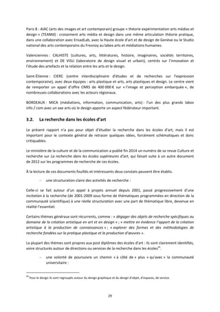 29
Paris 8 : AIAC (arts des images et art contemporain) groupe « théorie expérimentation arts médias et
design » (TEAMd) : croisement arts média et design dans une même articulation théorie pratique,
dans une collaboration avec EnsadLab, avec la Haute école d’art et de design de Genève ou le Studio
national des arts contemporains du Fresnoy au labex arts et médiations humaines.
Valenciennes : CALHISTE (cultures, arts, littératures, histoire, imaginaires, sociétés territoires,
environnement) et DE VISU (laboratoire de design visuel et urbain), centrés sur l’innovation et
l’étude des artefacts et la relation entre les arts et le design.
Saint Étienne : CIERC (centre interdisciplinaire d’études et de recherches sur l’expression
contemporaine), avec deux équipes : arts plastique et arts, arts plastiques et design. Le centre vient
de remporter un appel d’offre CNRS de 400 000 € sur « l’image et perception embarquée », de
nombreuses collaborations avec les acteurs régionaux.
BORDEAUX : MICA (médiations, information, communication, arts) : l’un des plus grands labos
info / com avec un axe arts où le design apporte un aspect fédérateur important.
3.2. La recherche dans les écoles d’art
Le présent rapport n’a pas pour objet d’étudier la recherche dans les écoles d’art, mais il est
important pour le contexte général de retracer quelques idées, forcément schématiques et donc
critiquables.
Le ministère de la culture et de la communication a publié fin 2014 un numéro de sa revue Culture et
recherche sur La recherche dans les écoles supérieures d’art, qui faisait suite à un autre document
de 2012 sur les programmes de recherche de ces écoles.
À la lecture de ces documents fouillés et intéressants deux constats peuvent être établis.
– une structuration claire des activités de recherche :
Celle ci se fait autour d’un appel à projets annuel depuis 2001, passé progressivement d’une
incitation à la recherche (de 2001 2009 sous forme de thématiques programmées en direction de la
communauté scientifique) à une réelle structuration avec une part de thématique libre, devenue en
réalité l’essentiel.
Certains thèmes généraux sont récurrents, comme : « dégager des objets de recherche spécifiques au
domaine de la création artistique en art et en design » ; « mettre en évidence l’apport de la création
artistique à la production de connaissances » ; « explorer des formes et des méthodologies de
recherche fondées sur la pratique plastique et la production d’œuvres ».
La plupart des thèmes sont propres aux post diplômes des écoles d’art : ils sont clairement identifiés,
voire structurés autour de directions ou services de la recherche dans les écoles49
.
– une volonté de poursuivre un chemin « à côté de » plus « qu’avec » la communauté
universitaire :
49
Pour le design ils sont regroupés autour du design graphique et du design d’objet, d’espaces, de service.
 