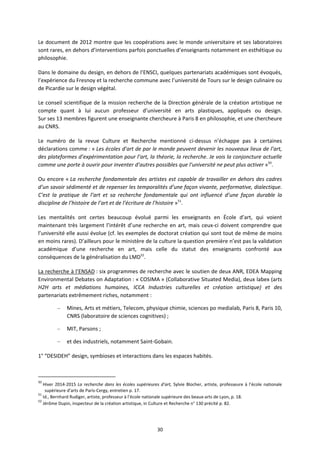 30
Le document de 2012 montre que les coopérations avec le monde universitaire et ses laboratoires
sont rares, en dehors d’interventions parfois ponctuelles d’enseignants notamment en esthétique ou
philosophie.
Dans le domaine du design, en dehors de l’ENSCI, quelques partenariats académiques sont évoqués,
l’expérience du Fresnoy et la recherche commune avec l’université de Tours sur le design culinaire ou
de Picardie sur le design végétal.
Le conseil scientifique de la mission recherche de la Direction générale de la création artistique ne
compte quant à lui aucun professeur d’université en arts plastiques, appliqués ou design.
Sur ses 13 membres figurent une enseignante chercheure à Paris 8 en philosophie, et une chercheure
au CNRS.
Le numéro de la revue Culture et Recherche mentionné ci dessus n’échappe pas à certaines
déclarations comme : « Les écoles d’art de par le monde peuvent devenir les nouveaux lieux de l’art,
des plateformes d’expérimentation pour l’art, la théorie, la recherche. Je vois la conjoncture actuelle
comme une porte à ouvrir pour inventer d’autres possibles que l’université ne peut plus activer »50
.
Ou encore « La recherche fondamentale des artistes est capable de travailler en dehors des cadres
d’un savoir sédimenté et de repenser les temporalités d’une façon vivante, performative, dialectique.
C’est la pratique de l’art et sa recherche fondamentale qui ont influencé d’une façon durable la
discipline de l’histoire de l’art et de l’écriture de l’histoire »51
.
Les mentalités ont certes beaucoup évolué parmi les enseignants en École d’art, qui voient
maintenant très largement l’intérêt d’une recherche en art, mais ceux ci doivent comprendre que
l’université elle aussi évolue (cf. les exemples de doctorat création qui sont tout de même de moins
en moins rares). D’ailleurs pour le ministère de la culture la question première n’est pas la validation
académique d’une recherche en art, mais celle du statut des enseignants confronté aux
conséquences de la généralisation du LMD52
.
La recherche à l’ENSAD : six programmes de recherche avec le soutien de deux ANR, EDEA Mapping
Environmental Debates on Adaptation : « COSIMA » (Collaborative Situated Media), deux labex (arts
H2H arts et médiations humaines, ICCA Industries culturelles et création artistique) et des
partenariats extrêmement riches, notamment :
– Mines, Arts et métiers, Telecom, physique chimie, sciences po medialab, Paris 8, Paris 10,
CNRS (laboratoire de sciences cognitives) ;
– MIT, Parsons ;
– et des industriels, notamment Saint Gobain.
1° “DESIDEH” design, symbioses et interactions dans les espaces habités.
50
Hiver 2014 2015 La recherche dans les écoles supérieures d’art, Sylvie Blocher, artiste, professeure à l’école nationale
supérieure d’arts de Paris Cergy, entretien p. 17.
51
Id., Bernhard Rudiger, artiste, professeur à l’école nationale supérieure des beaux arts de Lyon, p. 18.
52
Jérôme Dupin, inspecteur de la création artistique, in Culture et Recherche n° 130 précité p. 82.
 