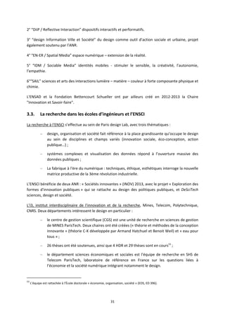 31
2° “DiiP / Reflective Interaction” dispositifs interactifs et performatifs.
3° “design Information Ville et Société” du design comme outil d’action sociale et urbaine, projet
également soutenu par l’ANR.
4° “EN ER / Spatial Media” espace numérique – extension de la réalité.
5° “IDM / Sociable Media” identités mobiles stimuler le sensible, la créativité, l’autonomie,
l’empathie.
6°“SAIL” sciences et arts des interactions lumière – matière – couleur à forte composante physique et
chimie.
L'ENSAD et la Fondation Bettencourt Schueller ont par ailleurs créé en 2012 2013 la Chaire
"Innovation et Savoir faire".
3.3. La recherche dans les écoles d’ingénieurs et l’ENSCI
La recherche à l’ENSCI s’effectue au sein de Paris design Lab, avec trois thématiques :
– design, organisation et société fait référence à la place grandissante qu’occupe le design
au sein de disciplines et champs variés (innovation sociale, éco conception, action
publique…) ;
– systèmes complexes et visualisation des données répond à l’ouverture massive des
données publiques ;
– La fabrique à l'ère du numérique : techniques, éthique, esthétiques interroge la nouvelle
matrice productive de la 3ème révolution industrielle.
L’ENSCI bénéficie de deux ANR : « Sociétés innovantes » (INOV) 2013, avec le projet « Exploration des
formes d'innovation publiques » qui se rattache au design des politiques publiques, et DeSciTech
sciences, design et société.
L’I3, institut interdisciplinaire de l’innovation et de la recherche, Mines, Telecom, Polytechnique,
CNRS. Deux départements intéressent le design en particulier :
– le centre de gestion scientifique (CGS) est une unité de recherche en sciences de gestion
de MINES ParisTech. Deux chaires ont été créées (« théorie et méthodes de la conception
innovante » (théorie C K développée par Armand Hatchuel et Benoit Weil) et « eau pour
tous » ;
– 26 thèses ont été soutenues, ainsi que 4 HDR et 29 thèses sont en cours53
;
– le département sciences économiques et sociales est l’équipe de recherche en SHS de
Telecom ParisTech, laboratoire de référence en France sur les questions liées à
l’économie et la société numérique intégrant notamment le design.
53
L’équipe est rattachée à l'École doctorale « économie, organisation, société » (EOS, ED 396).
 
