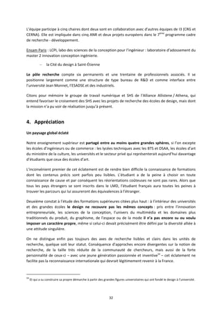 32
L’équipe participe à cinq chaires dont deux sont en collaboration avec d’autres équipes de I3 (CRG et
CERNA). Elle est impliquée dans cinq ANR et deux projets européens dans le 7ème
programme cadre
de recherche développement.
Ensam Paris : LCPI, labo des sciences de la conception pour l’ingénieur : laboratoire d’adossement du
master 2 innovation conception ingénierie.
– la Cité du design à Saint Étienne
Le pôle recherche compte six permanents et une trentaine de professionnels associés. Il se
positionne largement comme une structure de type bureau de R&D et comme interface entre
l’université Jean Monnet, l’ESADSE.et des industriels.
Citons pour mémoire le groupe de travail numérique et SHS de l’Alliance Allistene / Athena, qui
entend favoriser le croisement des SHS avec les projets de recherche des écoles de design, mais dont
la mission n’a pu voir de réalisation jusqu’à présent.
4. Appréciation
Un paysage global éclaté
Notre enseignement supérieur est partagé entre au moins quatre grandes sphères, si l’on excepte
les écoles d’ingénieurs ou de commerce : les lycées techniques avec les BTS et DSAA, les écoles d’art
du ministère de la culture, les universités et le secteur privé qui représenterait aujourd’hui davantage
d’étudiants que ceux des écoles d’art.
L’inconvénient premier de cet éclatement est de rendre bien difficile la connaissance de formations
dont les contenus précis sont parfois peu lisibles. L’étudiant a de la peine à choisir en toute
connaissance de cause et par conséquent les réorientations coûteuses ne sont pas rares. Alors que
tous les pays étrangers se sont inscrits dans le LMD, l’étudiant français aura toutes les peines à
trouver les parcours qui lui assureront des équivalences à l’étranger.
Deuxième constat à l’étude des formations supérieures citées plus haut : à l’intérieur des universités
et des grandes écoles le design ne recouvre pas les mêmes concepts : pris entre l’innovation
entrepreneuriale, les sciences de la conception, l’univers du multimédia et les domaines plus
traditionnels du produit, du graphisme, de l’espace ou de la mode il n’a pas encore su ou voulu
imposer un caractère propre, même si celui ci devait précisément être défini par la diversité alliée à
une attitude singulière.
On ne distingue enfin pas toujours des axes de recherche lisibles et clairs dans les unités de
recherche, quelque soit leur statut. Conséquence d’approches encore divergentes sur la notion de
recherche, de la taille très réduite de la communauté de chercheurs, mais aussi de la forte
personnalité de ceux ci – avec une jeune génération passionnée et inventive54
– cet éclatement ne
facilite pas la reconnaissance internationale qui devrait légitimement revenir à la France.
54
Et qui a su construire sa propre démarche à partir des grandes figures universitaires qui ont fondé le design à l’université.
 