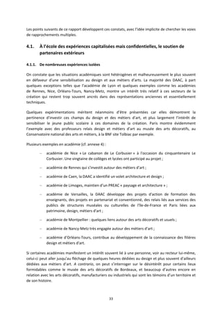 33
Les points suivants de ce rapport développent ces constats, avec l’idée implicite de chercher les voies
de rapprochements multiples.
4.1. À l’école des expériences capitalisées mais confidentielles, le soutien de
partenaires extérieurs
4.1.1. De nombreuses expériences isolées
On constate que les situations académiques sont hétérogènes et malheureusement le plus souvent
en défaveur d’une sensibilisation au design et aux métiers d’arts. La majorité des DAAC, à part
quelques exceptions telles que l’académie de Lyon et quelques exemples comme les académies
de Rennes, Nice, Orléans Tours, Nancy Metz, montre un intérêt très relatif à ces secteurs de la
création qui restent trop souvent ancrés dans des représentations anciennes et essentiellement
techniques.
Quelques expérimentations méritent néanmoins d’être présentées car elles démontrent la
pertinence d’investir ces champs du design et des métiers d’art, et plus largement l’intérêt de
sensibiliser le jeune public scolaire à ces domaines de la création. Paris montre évidemment
l’exemple avec des professeurs relais design et métiers d’art au musée des arts décoratifs, au
Conservatoire national des arts et métiers, à la BNF site Tolbiac par exemple.
Plusieurs exemples en académie (cf. annexe 4) :
– académie de Nice « Le cabanon de Le Corbusier » à l'occasion du cinquantenaire Le
Corbusier. Une vingtaine de collèges et lycées ont participé au projet ;
– académie de Rennes qui s’investit autour des métiers d’art ;
– académie de Caen, la DAAC a identifié un volet architecture et design ;
– académie de Limoges, maintien d’un PREAC « paysage et architecture » ;
– académie de Versailles, la DAAC développe des projets d'action de formation des
enseignants, des projets en partenariat et conventionné, des relais liés aux services des
publics de structures muséales ou culturelles de l'île de France et Paris liées aux
patrimoine, design, métiers d'art ;
– académie de Montpellier : quelques liens autour des arts décoratifs et usuels ;
– académie de Nancy Metz très engagée autour des métiers d’art ;
– académie d’Orléans Tours, contribue au développement de la connaissance des filières
design et métiers d'art.
Si certaines académies manifestent un intérêt souvent lié à une personne, voir au recteur lui même,
celui ci peut aller jusqu’au fléchage de quelques heures dédiées au design et plus souvent d’ailleurs
dédiées aux métiers d’art. A contrario, on peut s’interroger sur le désintérêt pour certains lieux
formidables comme le musée des arts décoratifs de Bordeaux, et beaucoup d’autres encore en
relation avec les arts décoratifs, manufacturiers ou industriels qui sont les témoins d’un territoire et
de son histoire.
 