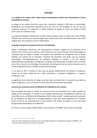SYNTHÈSE
1. Le design et les métiers d’art : deux secteurs économiques en plein essor représentant un atout
formidable de la France
Le design et les métiers d’art font partie des « industries créatives » (ICC) dans la terminologie
européenne qui représentent aujourd’hui près de 2,6 % du PIB européen et ont un taux de
croissance supérieur à la moyenne. Le chiffre d’affaires du design en France est estimé en 2010
entre 1,9 et 3,4 milliards d’euros.
Le nombre de designers exerçant leur activité à titre principal se situe, en 2010, entre 30 et 33 000,
l’effectif total concerné par l’activité design étant estimé entre 46 et 56 000 personnes, dont 50 %
intégrés dans des entreprises et 50 % indépendants.
Le design n’est plus une question de forme et d’esthétique
Depuis « l’esthétique industrielle » de l’après guerre, le design a gagné tous les domaines de la
relation entre l’homme et la machine, entre l’homme et son environnement. Centré davantage sur
l’utilisateur que sur l’objet, le design s’est étendu à des méthodes de management avec le design
Thinking, aux sciences de la conception. Touchant des domaines aussi divers que les nouvelles
technologies, l’éco développement, les politiques publiques et sociales, il est par essence
pluridisciplinaire, polysémique et intégrateur. Le design s’est imposé dans la société civile à la croisée
entre l’art, la science, la technologie, les humanités numériques et il est en totale connexion avec le
monde d’aujourd’hui dans sa réalité concrète et économique.
Il a sa place au MIT à Stanford et dans tous les grands établissements qui pensent et préparent
l’avenir de nos futurs modes de vies, « villes connectées », « prothèses intelligentes », « supports
numériques » etc.
La légitimité d’une recherche en design aussi bien dans les écoles d’art, à l’université que dans les
écoles d’ingénieurs ou de commerce ne devrait plus être sérieusement contestable.
Une prise de conscience encore insuffisante de l’importance de ce secteur
Dans la plupart des pays, le constat est récurrent d’une sous évaluation de la valeur ajoutée du
design par les entreprises. Le rapport sur la stratégie nationale pour l’enseignement supérieur qui
vient d’être remis au Président de la République fait le même constat1
. Les pays ayant pris conscience
de ces faiblesses ont réagi avec un portage politique au plus haut niveau (Royaume Uni, Finlande,
Corée du Sud où les investissements se sont montés à 68 millions de dollars au cours des plans
quinquennaux menés depuis les années 90).
En France, le récent rapport d’Alain CADIX, ancien directeur de l’ENSCI2
reste toujours d’actualité.
1
Pour une société apprenante, propositions pour une stratégie nationale de l’enseignement supérieur, STRANES p. 132.
2
École nationale supérieure de la création industrielle.
 