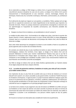 34
De la maternelle au collège un PEAC design ou métiers d’art a le grand intérêt de faire converger
naturellement plusieurs disciplines les unes vers les autres. Le design et les métiers d’art ouvrent
nécessairement à l’interdisciplinarité et sans restriction : sciences, technologie, histoires des
techniques, histoires des arts, humanités numériques, information, communication, art, architecture
etc.
Par la démarche de projet qui s’appuie sur une question, un problème, l’élève, quelque soit son âge,
peut être en capacité de construire son mode d’appréhension et de résolution pour répondre à la
demande formulée. Théorie et pratique deviennent spontanément convergentes et donnent sens
aux apprentissages et l’acquisition de nouvelles connaissances, sans hiérarchie préalable des
disciplines.
Designer et artisan d’art en résidence, une sensibilisation in situ (cf. annexe 5)
Le modèle du pôle métiers d'art – Est Ensemble et du collège Jean Lolive, situé dans le quartier des
Quatre Chemins à Pantin, expérimente quant à lui pour l'année 2013 2014 un projet pédagogique
innovant, basé sur un parcours de découverte et de pratique des métiers d’art, avec les élèves de
3ème de ce collège.
Dans cette même dynamique les compagnons du devoir se sont installés à Pantin et accueillent de
jeunes apprentis avec le soutien de la Fondation Hermès.
On constate une volonté de plus en plus manifeste de mettre en valeur l’identité et les spécificités
technologiques, créatives d’un territoire, d’une région. Le design et les métiers d’art sont de
puissants fédérateurs et leviers pour montrer matériellement l’histoire mais aussi ce qui fait le
dynamisme et l’innovation dans chaque région. Les industries, les PME ou TPI, les artisans d’art
constituent un lien privilégié pour sensibiliser le public scolaire à leur environnement matériel mais
aussi favoriser une orientation concertée accompagnée.
Ces PEAC en design et métiers d’art sont de réelles fenêtres opérationnelles sur l’activité créative
d’une région préparant des futurs citoyens informés.
4.1.2. Le soutien de partenaires extérieurs, fondations et musées, pour utile qu’il soit, ne touche
qu’un faible nombre d’élèves
Une implication de plus en plus forte de la société civile sous la forme de mécénat sur le terrain
éducatif vient soutenir une culture accessible au plus grand nombre. Au delà de l’intérêt fiscal pour
les fondations d’entreprises, il s’agit de porter un projet humaniste réellement impliqué auprès des
jeunes et en partenariat avec les opérateurs, ministères, académies, établissements. Cet intérêt pour
une plus grande sensibilisation à l’art dans toutes ses composantes à travers l’éducation artistique et
culturelle est aussi un engagement sur le principe partagé du pacte social.
Le territoire de la création et plus largement celui des formations du MENESR et du MCC sont pour
ces fondations un bon moyen de valoriser une action concrète et porteuse de valeurs en termes de
transmission des savoir faire et de soutien aux métiers de création dans leur diversité, sans oublier la
l’importance à accorder à une sensibilisation à ces parcours métiers auprès de tous les publics
scolaires.
On trouvera en annexe 6 une description plus complète de l’action de ces partenaires.
 