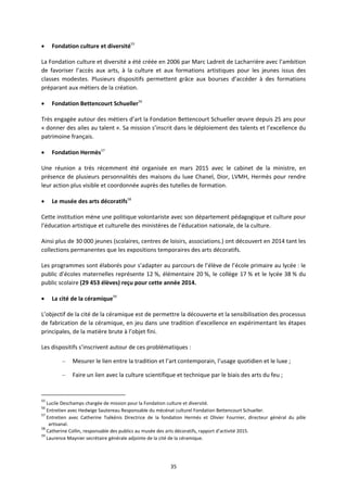 35
Fondation culture et diversité55
La Fondation culture et diversité a été créée en 2006 par Marc Ladreit de Lacharrière avec l’ambition
de favoriser l’accès aux arts, à la culture et aux formations artistiques pour les jeunes issus des
classes modestes. Plusieurs dispositifs permettent grâce aux bourses d’accéder à des formations
préparant aux métiers de la création.
Fondation Bettencourt Schueller56
Très engagée autour des métiers d’art la Fondation Bettencourt Schueller œuvre depuis 25 ans pour
« donner des ailes au talent ». Sa mission s’inscrit dans le déploiement des talents et l’excellence du
patrimoine français.
Fondation Hermès57
Une réunion a très récemment été organisée en mars 2015 avec le cabinet de la ministre, en
présence de plusieurs personnalités des maisons du luxe Chanel, Dior, LVMH, Hermès pour rendre
leur action plus visible et coordonnée auprès des tutelles de formation.
Le musée des arts décoratifs58
Cette institution mène une politique volontariste avec son département pédagogique et culture pour
l’éducation artistique et culturelle des ministères de l’éducation nationale, de la culture.
Ainsi plus de 30 000 jeunes (scolaires, centres de loisirs, associations.) ont découvert en 2014 tant les
collections permanentes que les expositions temporaires des arts décoratifs.
Les programmes sont élaborés pour s’adapter au parcours de l’élève de l’école primaire au lycée : le
public d’écoles maternelles représente 12 %, élémentaire 20 %, le collège 17 % et le lycée 38 % du
public scolaire (29 453 élèves) reçu pour cette année 2014.
La cité de la céramique59
L’objectif de la cité de la céramique est de permettre la découverte et la sensibilisation des processus
de fabrication de la céramique, en jeu dans une tradition d’excellence en expérimentant les étapes
principales, de la matière brute à l’objet fini.
Les dispositifs s’inscrivent autour de ces problématiques :
– Mesurer le lien entre la tradition et l’art contemporain, l’usage quotidien et le luxe ;
– Faire un lien avec la culture scientifique et technique par le biais des arts du feu ;
55
Lucile Deschamps chargée de mission pour la Fondation culture et diversité.
56
Entretien avec Hedwige Sautereau Responsable du mécénat culturel Fondation Bettencourt Schueller.
57
Entretien avec Catherine Tsékénis Directrice de la fondation Hermès et Olivier Fournier, directeur général du pôle
artisanal.
58
Catherine Collin, responsable des publics au musée des arts décoratifs, rapport d’activité 2015.
59
Laurence Maynier secrétaire générale adjointe de la cité de la céramique.
 