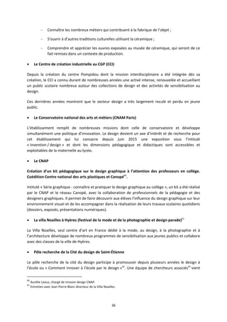 36
– Connaître les nombreux métiers qui contribuent à la fabrique de l’objet ;
– S’ouvrir à d’autres traditions culturelles utilisant la céramique ;
– Comprendre et apprécier les ouvres exposées au musée de céramique, qui seront de ce
fait remises dans un contexte de production.
Le Centre de création industrielle au CGP (CCI)
Depuis la création du centre Pompidou dont la mission interdisciplinaire a été intégrée dés sa
création, le CCI a connu durant de nombreuses années une activé intense, renouvelée et accueillant
un public scolaire nombreux autour des collections de design et des activités de sensibilisation au
design.
Ces dernières années montrent que le secteur design a très largement reculé et perdu en jeune
public.
Le Conservatoire national des arts et métiers (CNAM Paris)
L’établissement remplit de nombreuses missions dont celle de conservatoire et développe
simultanément une politique d’innovation. Le design devient un axe d’intérêt et de recherche pour
cet établissement qui lui consacre depuis juin 2015 une exposition sous l’intitulé
« Invention / design » et dont les dimensions pédagogique et didactiques sont accessibles et
exploitables de la maternelle au lycée.
Le CNAP
Création d’un kit pédagogique sur le design graphique à l’attention des professeurs en collège.
Coédition Centre national des arts plastiques et Canopé60
.
Intitulé « Série graphique connaître et pratiquer le design graphique au collège », un kit a été réalisé
par le CNAP et le réseau Canopé, avec la collaboration de professionnels de la pédagogie et des
designers graphiques. Il permet de faire découvrir aux élèves l’influence du design graphique sur leur
environnement visuel et de les accompagner dans la réalisation de leurs travaux scolaires quotidiens
(dossiers, exposés, présentations numériques).
La villa Noailles à Hyères (festival de la mode et de la photographie et design parade)61
La Villa Noailles, seul centre d’art en France dédié à la mode, au design, à la photographie et à
l’architecture développe de nombreux programmes de sensibilisation aux jeunes publics et collabore
avec des classes de la ville de Hyères.
Pôle recherche de la Cité du design de Saint Étienne
Le pôle recherche de la cité du design participe à promouvoir depuis plusieurs années le design à
l’école ou « Comment innover à l’école par le design »62
. Une équipe de chercheurs associés63
vient
60
Aurélie Leous, chargé de mission design CNAP.
61
Entretien avec Jean Pierre Blanc directeur de la Villa Noailles.
 
