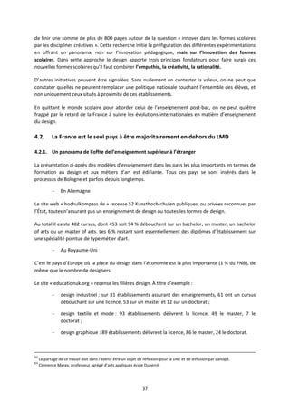 37
de finir une somme de plus de 800 pages autour de la question « innover dans les formes scolaires
par les disciplines créatives ». Cette recherche initie la préfiguration des différentes expérimentations
en offrant un panorama, non sur l’innovation pédagogique, mais sur l’innovation des formes
scolaires. Dans cette approche le design apporte trois principes fondateurs pour faire surgir ces
nouvelles formes scolaires qu’il faut combiner l’empathie, la créativité, la rationalité.
D’autres initiatives peuvent être signalées. Sans nullement en contester la valeur, on ne peut que
constater qu’elles ne peuvent remplacer une politique nationale touchant l’ensemble des élèves, et
non uniquement ceux situés à proximité de ces établissements.
En quittant le monde scolaire pour aborder celui de l’enseignement post bac, on ne peut qu’être
frappé par le retard de la France à suivre les évolutions internationales en matière d’enseignement
du design.
4.2. La France est le seul pays à être majoritairement en dehors du LMD
4.2.1. Un panorama de l’offre de l’enseignement supérieur à l’étranger
La présentation ci après des modèles d’enseignement dans les pays les plus importants en termes de
formation au design et aux métiers d’art est édifiante. Tous ces pays se sont insérés dans le
processus de Bologne et parfois depuis longtemps.
– En Allemagne
Le site web « hochulkompass.de » recense 52 Kunsthochschulen publiques, ou privées reconnues par
l’État, toutes n’assurant pas un enseignement de design ou toutes les formes de design.
Au total il existe 482 cursus, dont 453 soit 94 % débouchent sur un bachelor, un master, un bachelor
of arts ou un master of arts. Les 6 % restant sont essentiellement des diplômes d’établissement sur
une spécialité pointue de type métier d’art.
– Au Royaume Uni
C’est le pays d’Europe où la place du design dans l’économie est la plus importante (1 % du PNB), de
même que le nombre de designers.
Le site « educationuk.org » recense les filières design. À titre d’exemple :
– design industriel : sur 81 établissements assurant des enseignements, 61 ont un cursus
débouchant sur une licence, 53 sur un master et 12 sur un doctorat ;
– design textile et mode : 93 établissements délivrent la licence, 49 le master, 7 le
doctorat ;
– design graphique : 89 établissements délivrent la licence, 86 le master, 24 le doctorat.
62
Le partage de ce travail doit dans l’avenir être un objet de réflexion pour la DNE et de diffusion par Canopé.
63
Clémence Mergy, professeur agrégé d’arts appliqués école Duperré.
 