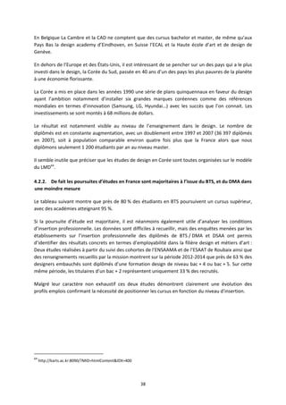 38
En Belgique La Cambre et la CAD ne comptent que des cursus bachelor et master, de même qu’aux
Pays Bas la design academy d’Eindhoven, en Suisse l’ECAL et la Haute école d’art et de design de
Genève.
En dehors de l’Europe et des États Unis, il est intéressant de se pencher sur un des pays qui a le plus
investi dans le design, la Corée du Sud, passée en 40 ans d’un des pays les plus pauvres de la planète
à une économie florissante.
La Corée a mis en place dans les années 1990 une série de plans quinquennaux en faveur du design
ayant l’ambition notamment d’installer six grandes marques coréennes comme des références
mondiales en termes d’innovation (Samsung, LG, Hyundai…) avec les succès que l’on connait. Les
investissements se sont montés à 68 millions de dollars.
Le résultat est notamment visible au niveau de l’enseignement dans le design. Le nombre de
diplômés est en constante augmentation, avec un doublement entre 1997 et 2007 (36 397 diplômés
en 2007), soit à population comparable environ quatre fois plus que la France alors que nous
diplômons seulement 1 200 étudiants par an au niveau master.
Il semble inutile que préciser que les études de design en Corée sont toutes organisées sur le modèle
du LMD64
.
4.2.2. De fait les poursuites d’études en France sont majoritaires à l’issue du BTS, et du DMA dans
une moindre mesure
Le tableau suivant montre que près de 80 % des étudiants en BTS poursuivent un cursus supérieur,
avec des académies atteignant 95 %.
Si la poursuite d’étude est majoritaire, il est néanmoins également utile d’analyser les conditions
d’insertion professionnelle. Les données sont difficiles à recueillir, mais des enquêtes menées par les
établissements sur l’insertion professionnelle des diplômés de BTS / DMA et DSAA ont permis
d’identifier des résultats concrets en termes d’employabilité dans la filière design et métiers d’art :
Deux études réalisées à partir du suivi des cohortes de l’ENSAAMA et de l’ESAAT de Roubaix ainsi que
des renseignements recueillis par la mission montrent sur la période 2012 2014 que près de 63 % des
designers embauchés sont diplômés d’une formation design de niveau bac + 4 ou bac + 5. Sur cette
même période, les titulaires d’un bac + 2 représentent uniquement 33 % des recrutés.
Malgré leur caractère non exhaustif ces deux études démontrent clairement une évolution des
profils emplois confirmant la nécessité de positionner les cursus en fonction du niveau d’insertion.
64
http://karts.ac.kr:8090/?MID=htmlContent&IDX=400
 